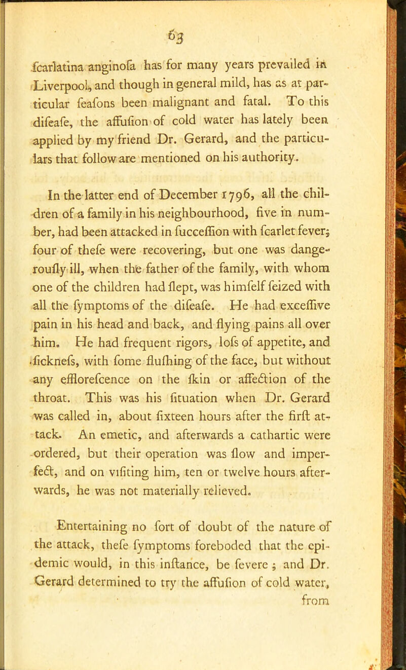 fcarktina anginofa has for many years prevailed ift Liverpool and though in general mild, has as at par- ticular feafons been malignant and fatal. To this difeafe, the affufion of cold water has lately been applied by my friend Dr. Gerard, and the particu- lars that follow are mentioned on his authority. In the latter end of December 1796, all the chil- dren of a family in his neighbourhood, five in num- ber, had been attacked in fucceffion with fcarlet feverj four of thefe were recovering, but one was dange- roufly ill, when the father of the family, with whom one of the children had flept, was himfelf feized with all the fymptoms of the difeafe. He had exceffive pain in his head and back, and flying pains all over him. He had frequent rigors, lofs of appetite, and •ficknefs, with fome flufliing of the face, but without any efflorefcence on the Ikin or affection of the throat. This was his htuation when Dr. Gerard was called in, about fixteen hours after the firft at^ tack. An emetic, and afterwards a cathartic were ordered, but their operation was flow and imper- fect, and on vifiting him, ten or twelve hours after- wards, he was not materially relieved. Entertaining no fort of doubt of the nature of the attack, thefe fymptoms foreboded that the epi- demic would, in this inftance, be fevere ; and Dr. Gerard determined to try the affufion of cold water., from