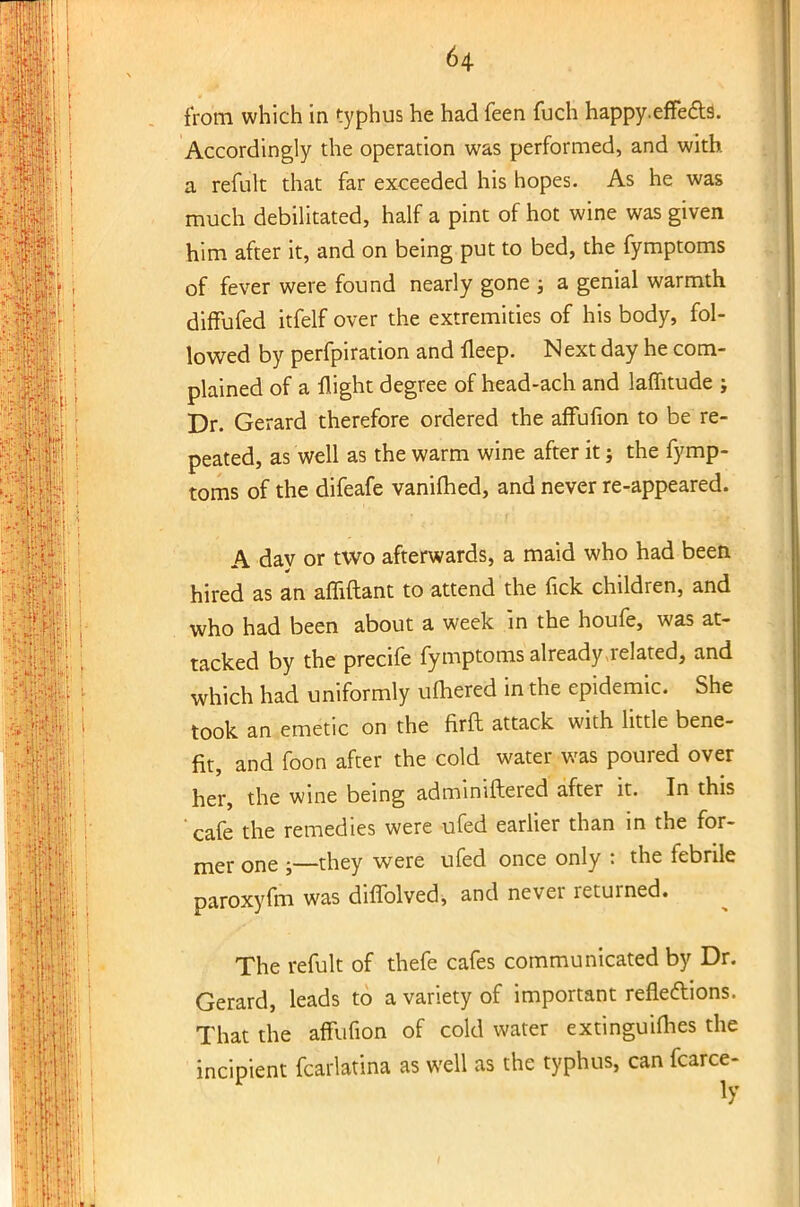 from which in typhus he had feen fuch happy.effects. Accordingly the operation was performed, and with a refult that far exceeded his hopes. As he was much debilitated, half a pint of hot wine was given him after it, and on being put to bed, the fymptoms of fever were found nearly gone ; a genial warmth diffufed itfelf over the extremities of his body, fol- lowed by perfpiration and fleep. N ext day he com- plained of a flight degree of head-ach and laflitude j Dr. Gerard therefore ordered the affufion to be re- peated, as well as the warm wine after it; the fymp- toms of the difeafe vanifhed, and never re-appeared. A day or two afterwards, a maid who had been hired as an afliftant to attend the fick children, and who had been about a week in the houfe, was at- tacked by the precife fymptoms already related, and which had uniformly ulnered in the epidemic. She took an emetic on the firft attack with little bene- fit, and foon after the cold water was poured over her, the wine being adminiftered after it. In this cafe the remedies were ufed earlier than in the for- mer one they were ufed once only : the febrile paroxyfm was diflblved, and never returned. The refult of thefe cafes communicated by Dr. Gerard, leads to a variety of important reflections. That the affufion of cold water extinguilhes the incipient fcarlatina as well as the typhus, can fcarce-