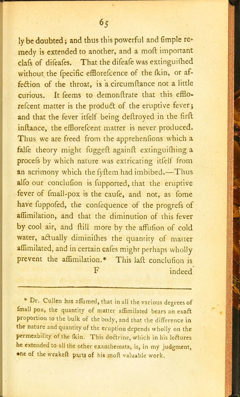 ly be doubted; and thus this powerful and fimple re- medy is extended to another, and a moft important clafs of difeafes. That the difeafe was extinguifhed without the fpecific efflorefcence of the ikin, or af- fection of the throat, is a circumftance not a little curious. It feems to demoriftrate that this efflo- refcent matter is the product of the eruptive fever; and that the fever itfelf being deftroyed in the firft inftance, the efflorefcent matter is never produced. Thus we are freed from the apprehenfions which a falfe theory might fugged againft extinguifhing a procefs by which nature was extricating itfelf from an acrimony which the fyftem had imbibed.—Thus alfo our conclufion is fupported, that the eruptive fever of fmall-pox is the caufe, and not, as fome have fuppofed, the confequence of the progrefs of affimilation, and that the diminution of this fever by cool air, and ftill more by the affufion of cold water, actually diminifhes the quantity of matter aflimilated, and in certain cafes might perhaps wholly prevent the affimilation.* This laft conclufion is F indeed * Dr. Cullen has affumed, that in all the various degrees of fmall pox, the quantity of matter aflimilated bears an exatt proportion to the bulk of the body, and that the difference in the nature and quantity of the eruption depends wholly on the permeability of the fkin. This doftrine, which in his leclures he extended to all the other exanthemata, is, in my judgment, •ne of the vveakeft parts of his moll valuable work.