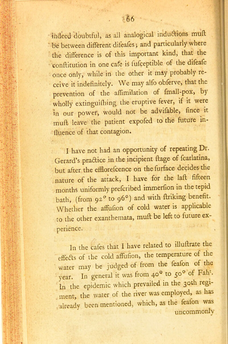 indeed doubtful, as all analogical indu&ions muft be between different diieafes; and particularly where the difference is of this important kind, that the ^onftitut'ion in one cafe is fufceptible of the difeafe once only, while in die other it may probably re- ceive it indefinitely. We may alfo obferve, that the prevention of the affimilation of fmall-pox, by wholly extinguifiling the eruptive fever, if it were in our power, would not be advifable, fince^ it muft leave the patient expofed to the future in- fluence of that contagion. I have not had an opportunity of repeating Dr. Gerard's practice in the incipient ftage of fcarlatina, but after the efflorefcence on the furface decides the nature of the attack, I have for the laft fifteen months uniformly prefcribed immerfion in the tepid bath, (from 920 to 960) and with ftriking benefit. Whether the affufion of cold water is applicable to the other exanthemata, muft be left to future ex- perience. In the cafes that I have related to illuftrate the effe&s of the cold affufion, the temperature of the water may be judged of from the feafon of the year. In general it was from 400 to 500 of Fahc. In the epidemic which prevailed in the 30th regi- ment, the water of the river was employed, as has tody been mentioned, which, as the feafon was uncommonly