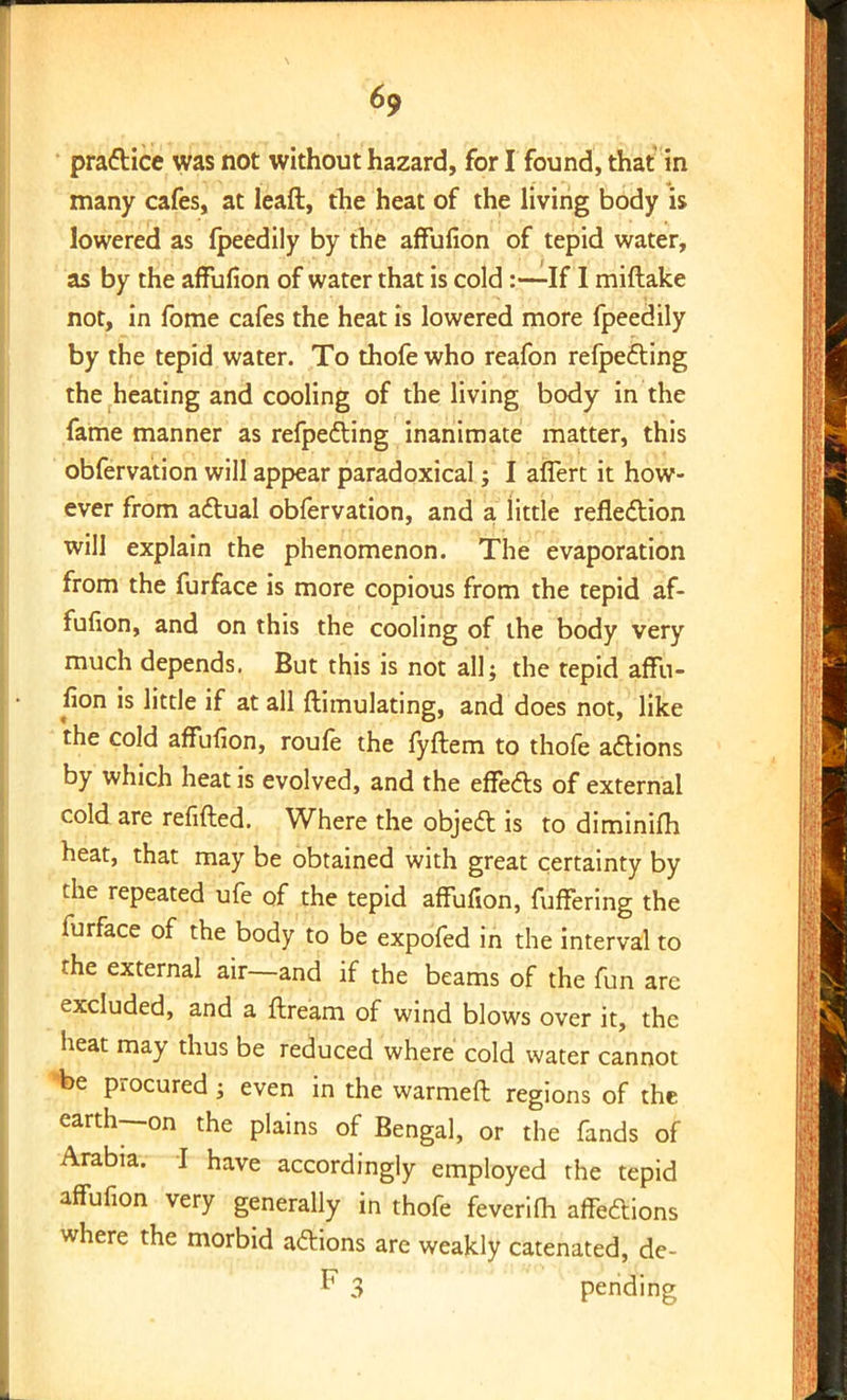 P9 ■ practice was not without hazard, for I found, that in many cafes, at leaft, the heat of the living body is lowered as fpeedily by the affufion of tepid water, as by the affufion of water that is cold:—If I miftake not, in fome cafes the heat is lowered more fpeedily by the tepid water. To thofe who reafon refpecting the heating and cooling of the living body in the fame manner as refpecting inanimate matter, this obfervation will appear paradoxical j I affert it how- ever from actual obfervation, and a little reflection will explain the phenomenon. The evaporation from the furface is more copious from the tepid af- fufion, and on this the cooling of the body very much depends. But this is not all; the tepid affu- fion is little if at all ftimulating, and does not, like the cold affufion, roufe the fyftem to thofe actions by which heat is evolved, and the effects of external cold are refuted. Where the object is to diminifh heat, that may be obtained with great certainty by the repeated ufe of the tepid affufion, fuffering the furface of the body to be expofed in the interval to the external air—and if the beams of the fun are excluded, and a ftream of wind blows over it, the heat may thus be reduced where cold water cannot be procured ; even in the warmeft regions of the earth—on the plains of Bengal, or the fands of Arabia. I have accordingly employed the tepid affufion very generally in thofe feverifh affections where the morbid actions are weakly catenated, de- P 3 pending