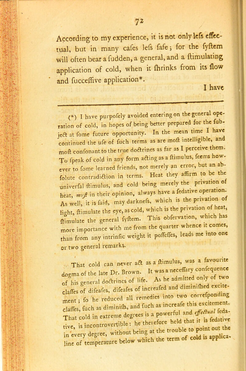 7* According to my experience, it is not only lefs effec- tual, but in many cafes lefs fafe; for the fyftem will often bear afudden, a general, and a ftimulating application of cold, when it fhrinks from its flow and fucceflive application*. I have (*) I have purpofely avoided entering on the general ope- ration of cold, in hopes of being better prepared for the fob. jeft at fome future opportunity. In the mean time I have continued the ufe of foch terms as are moft intelligible, and moft confonant to the true doftrines as far as I perceive them. Jo fpeak of cold in any form aaing as a ftimulus, fecms how. ever to fome learned friends, not merely an error, but an ab- folute contradiction in terms. Heat they affirm to be the univerfal ftimulus, and cold being merely the privation of heat, mvfi in their opinion, always have a fedative operation. As well, it is faid, may darknefs, which is the privation of liaht, ftimulate the eye, as cold, which is the privation of heat, ftumulate the general fyftem. This obfervation, which has more importance with me from the quarter whence it comes, than from any intrinfic weight it ponefles, leads me mto one or two general remark?. That cold can never aft as a ftimulus, was a favourite dogma of the late Dr. Brown. It was a neceffary confequenco of his general doftrincs of life. As he admitted only of two clafles of diieafes, difeafes of increafed and dimimfoed excite- ment ; fo he reduced all remedies into two correfponding S foch as diminifo, and foch as increafe That cold in extreme degrees is a powerful and tf*^1™* Ive is incontrovertible: hetne.efore held that in every degree, without being at the trouble to point ont the n : temper tore below which the term of cold is apphca.