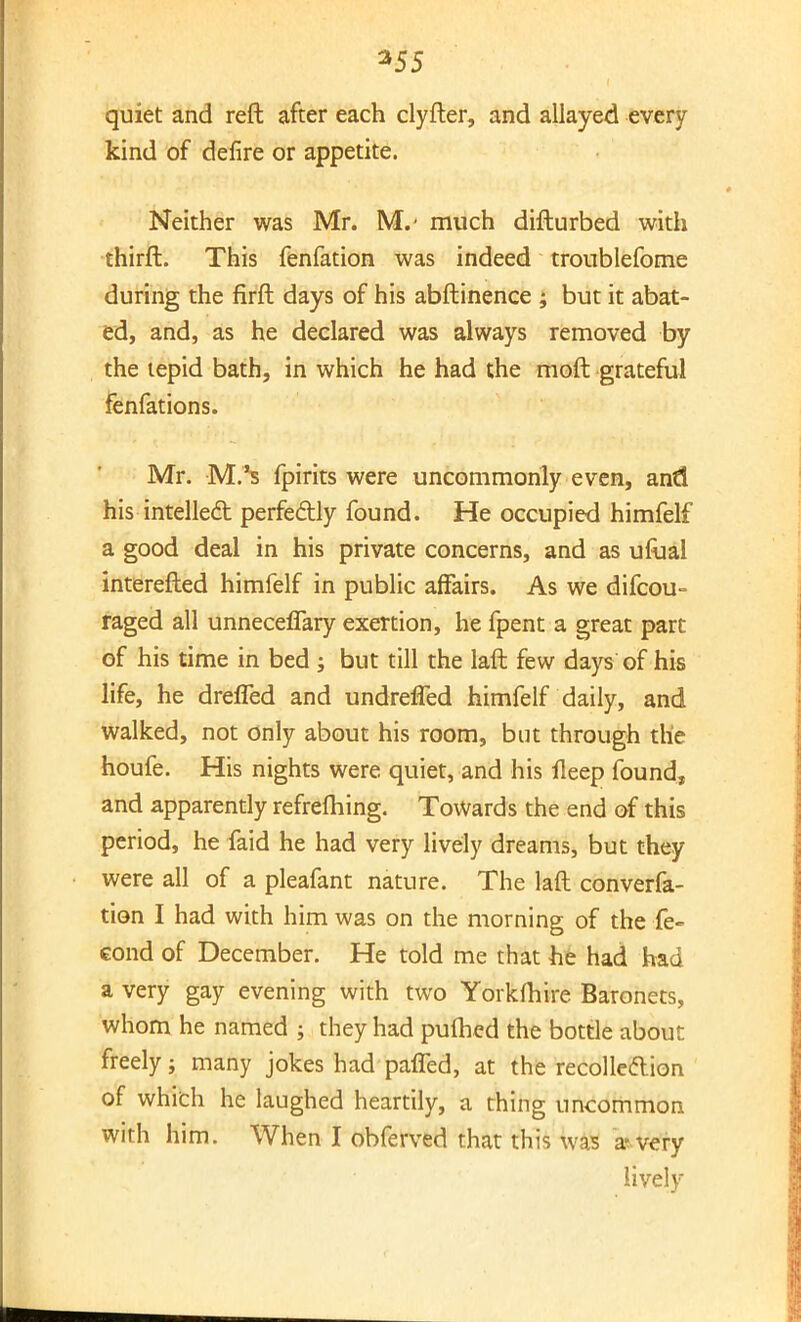 *55 quiet and reft after each clyfter, and allayed every kind of defire or appetite. Neither was Mr. M.' much difturbed with thirft. This fenfation was indeed troublefome during the firft days of his abftinence ; but it abat- ed, and, as he declared was always removed by the tepid bath, in which he had the moft grateful fenfations. Mr. M.'s fpirits were uncommonly even, and his intellect perfectly found. He occupied himfelf a good deal in his private concerns, and as ufual interefted himfelf in public affairs. As we difcou- raged all unneceffary exertion, he fpent a great part of his time in bed ; but till the laft few days of his life, he drafted and undrefled himfelf daily, and walked, not only about his room, but through the houfe. His nights were quiet, and his fleep found, and apparently refrefhing. Towards the end of this period, he faid he had very lively dreams, but they were all of a pleafant nature. The laft conven- tion I had with him was on the morning of the fe- cond of December. He told me that he had had a very gay evening with two Yorkfhire Baronets, whom he named ; they had puftied the bottle about freely; many jokes had paffed, at the recollection of which he laughed heartily, a thing uncommon with him. When I obferved that this was a-very lively