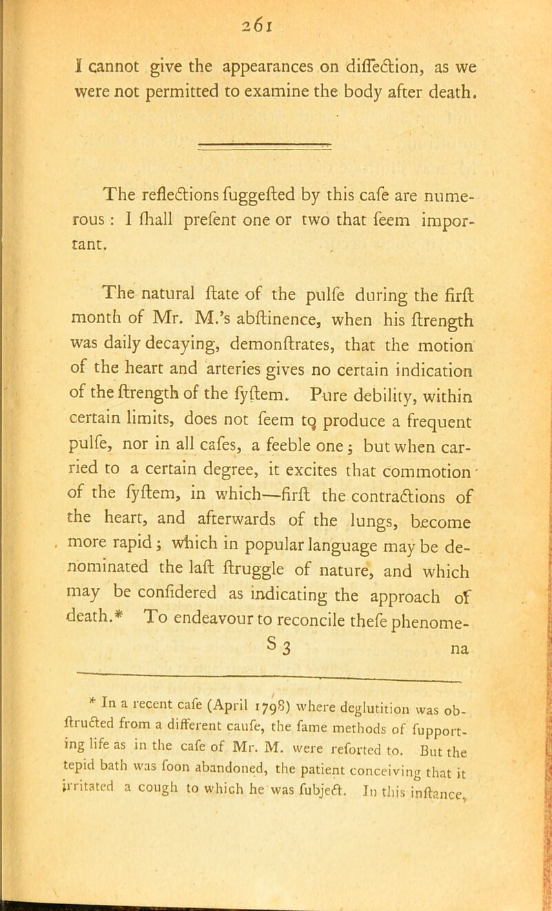 I cannot give the appearances on difiedtion, as we were not permitted to examine the body after death. The reflections fuggefted by this cafe are nume- rous : 1 fhall prefent one or two that feem impor- tant. The natural ftate of the pulfe during the firft month of Mr. M.'s abftinence, when his ftrength was daily decaying, demonftrates, that the motion of the heart and arteries gives no certain indication of the ftrength of the fyftem. Pure debility, within certain limits, does not feem to, produce a frequent pulfe, nor in all cafes, a feeble one; but when car- ried to a certain degree, it excites that commotion - of the fyftem, in which-—firft the contractions of the heart, and afterwards of the lungs, become more rapid; which in popular language may be de- nominated the laft ftruggle of nature, and which may be confidered as indicating the approach of death.* To endeavour to reconcile thefe phenome- s 3 na * In a recent cafe (April 1798) where deglutition was ob- ftrufted from a different caufe, the fame methods of fupport- ing life as in the cafe of Mr. M. were reforted to. But the tepid bath was foon abandoned, the patient conceiving that it irritated a cough to which he was fubjetf. In this inftance,