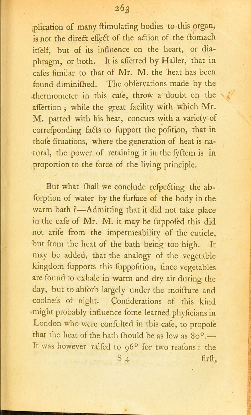 plication of many ftimulating bodies to this organ, is not the direct effect of the action of the ftomach itfelf, but of its influence on the heart, or dia- phragm, or both. It is afferted by Haller, that in cafes fimilar to that of Mr. M. the heat has been found diminifhed. The obfervations made by the thermometer in this cafe, throw a doubt on the afTertion ; while the great facility with which Mr. M. parted with his heat, concurs with a variety of correfponding facts to fupport the pofition, that in thofe fituations, where the generation of heat is na- tural, the power of retaining it in the fyftem is in proportion to the force of the living principle. But what fhall we conclude refpecting the ab- forption of water by the furface of the body in the warm bath ?—Admitting that it did not take place in the cafe of Mr. M. it may be fuppofed this did not arife from the impermeability of the cuticle, but from the heat of the bath being too high. It may be added, that the analogy of the vegetable kingdom fupports this fuppofition, fince vegetables are found to exhale in warm and dry air during the day, but to abforb largely under the moifture and coolnefs of night. Confiderations of this kind might probably influence fome learned phyficians in London who were confulted in this cafe, to propofe that the heat of the bath (hould be as low as 8o°.— It was however raifed to 960 for two reafons: the S 4 firfl,