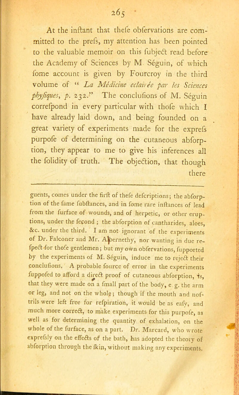 At the inftant that thefe obfervations are com- mitted to the prefs, my attention has been pointed to the valuable memoir on this fubje& read before the Academy of Sciences by M Seguin, of which •fome account is given by Fourcroy in the third volume of  La Medicine eclairee par les Sciences phyjiques, p. 232. The conclufions of M. Seguin correfpond in every particular with thofe which I have already laid down, and being founded on a great variety of experiments made for the exprefs purpofe of determining on the cutaneous abforp- tion, they appear to me to give his inferences all the folidity of truth. The objection, that though there guents, comes under the firft of thefe defcriptions; the abforp- tion of the fame fubftances, and in fome rare inftances of lead from the furface of wounds, and of herpetic, or other erup- tions, under the fecond ; the abforption of cantharides, aloes, &c. under the third. I am not ignorant of the experiments of Dr. Falconer and Mr. Aljbernethy, nor wanting in due re- fpeft for thofe gentlemen; but my own obfervations, fupported by the experiments of M. Seguin, induce me to rejecT: their conclufions. A probable fonrce of error in the experiments fuppofed to afford a direft proof of cutaneous abforption, is, that they were made on a fmall part of the body, e. g. the arm or leg, and not on the whole; though if the mouth and nof- trils were left free for refpiration, it would be as eafy, and much more correcT:, to make experiments for this purpofe, as well as for determining the quantity of exhalation, on the whole of the furface, as on a part. Dr. Marcard, who wrote exprefsly on the effeas of the bath, has adopted the theory of abforption through the fkin, without making any experiments.