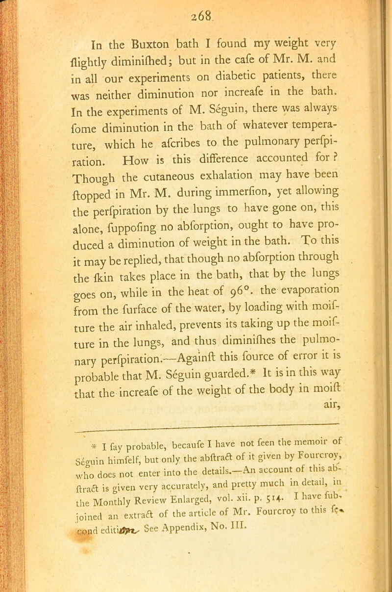 In the Buxton bath I found my weight very {lightly diminifhed; but in the cafe of Mr. M. and in all our experiments on diabetic patients, there was neither diminution nor increafe in the bath. In the experiments of M. Seguin, there was always fome diminution in the bath of whatever tempera- ture, which he afcribes to the pulmonary perfpi- ration. How is this difference accounted for ? Though the cutaneous exhalation may have been flopped in Mr. M. during immerfion, yet allowing the perfpiration by the lungs to have gone on, this alone, fuppofing no abforption, ought to have pro- duced a diminution of weight in the bath. To this it may be replied, that though no abforption through the fcin takes place in the bath, that by the lungs goes on, while in the heat of 960. the evaporation from the furface of the water, by loading with moif- ture the air inhaled, prevents its taking up the moif- ture in the lungs, and thus diminifhes the pulmo- nary perfpiration.—Aga'inft this fource of error it is probable that M. Seguin guarded * It is in this way that the increafe of the weight of the body in moift air, * I fay probable, becaufe I have not feen the memoir of Seguin himfelf, but only the abftraft of it given by Fourcrov, who does not enter into the details.-An account of tins ab- ftraft is given very accurately, and pretty much in detail, m the Monthly Review Enlarged, vol. xii. p. 514. I have fob, joined an extract of the article of Mr. Fourcroy to this fi> d ed'tt'u^ See Appendix, No. III.