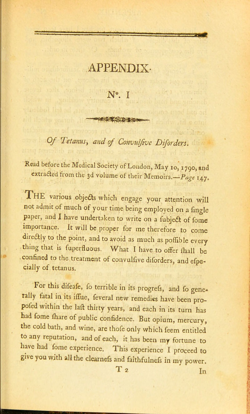 N°. I Of Tetanus, and of Convuljive Diforders. Read before the Medical Society of London, May 10, 1790, and extracted from the 3d volume of their Memoirs.—Page 147. THE various objects which engage your attention will not admit of much of your time being employed on a {ingle paper, and I have undertaken to write on a fubjeft of fome importance. It will be proper for me therefore to come direftly to the point, and to avoid as much as poflible every thing that is fuperfluous. What I have to offer ftiall be confined to the treatment of convulfive diforders, and efpe- cially of tetanus. For this difeafe, fo terrible in its progrefs, and fo gene- tally fatal in its iffue, feveral new remedies have been pro- pofed within the laft thirty years, and each in its turn has had fome fhare of public confidence. But opium, mercury, the cold bath, and wine, are thofe only which feem entitled to any reputation, and of each, it has been my fortune to have had fome experience. This experience I proceed to give you with all the clearnefs and faithfulnefs in my power. T2 In