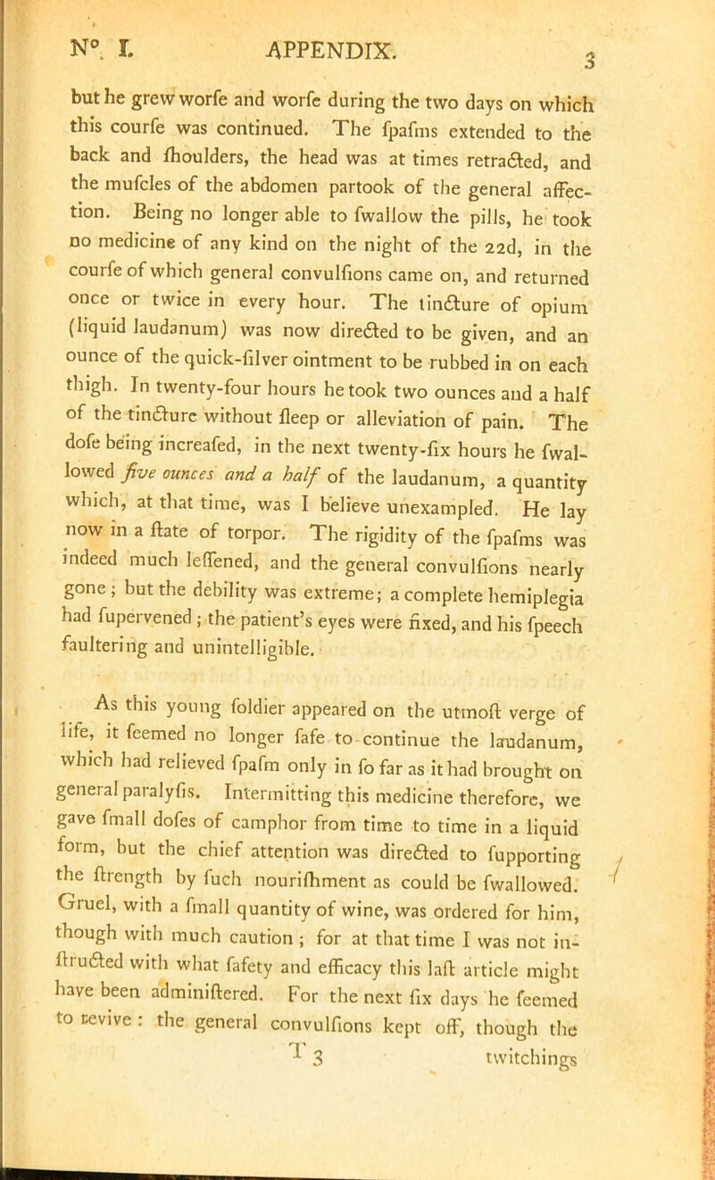 but he grew worfe and worfe during the two days on which this courfe was continued. The fpafms extended to the back and fhoulders, the head was at times retraced, and the mufcles of the abdomen partook of the general affec- tion. Being no longer able to fwallow the pills, he took no medicine of any kind on the night of the 22d, in the courfe of which general convulfions came on, and returned once or twice in every hour. The tinfture of opium (liquid laudanum) was now direded to be given, and an ounce of the quick-filver ointment to be rubbed in on each thigh. In twenty-four hours he took two ounces and a half of the tinclurc without fleep or alleviation of pain. The dofe being increafed, in the next twenty-fix hours he fwal- lowed five ounces and a half of the laudanum, a quantity which, at that time, was I believe unexampled. He lay now in a ftate of torpor. The rigidity of the fpafms was indeed much lefTened, and the general convulfions nearly gone; but the debility was extreme; a complete hemiplegia had fupervened j the patient's eyes were fixed, and his fpeech faultering and unintelligible. As this young foldier appeared on the utmoft verge of life, it feemed no longer fafe to-continue the laudanum, which had relieved fpafm only in fo far as it had brought on genera! paralyfis. Intermitting this medicine therefore, we gave fmall dofes of camphor from time to time in a liquid form, but the chief attention was directed to fupporting the ftrength by fuch nourishment as could be fwallowed. Gruel, with a fmall quantity of wine, was ordered for him, though with much caution ; for at that time I was not in- ftruaed with what fafety and efficacy this laft article might have been adminiftered. For the next fix days he feemed to revive : the general convulfions kept off, though the * 3 twitchings