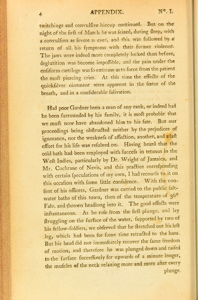 twitchings and convulfive hiccup continued. But on the night of the firft of March he was feized, during fleep, with a convulfion as fevere as ever, and this was followed by a' return of all his fymptoms with their former violence. The jaws were indeed more completely locked than before, deglutition was become impoflible, and the pain under the enfiform cartilege wasfo extreme as to force from the patient the moft piercing cries. At this time the effects of the quickfilver ointment Were apparent in the fcetor of the breath, and in a confiderable falivation. Had poor Gardner been a man of any rank, or indeed had he been furrounded by his family, it is moft probable that we muft now have abandoned him to his fate. But our proceedings being obftru&ed neither by the prejudices of ignorance, nor the weaknefs of affection, another, and a*laft effort for his life was refolved on; Having heard that the cold bath had been employed with fuccefs in tetanus in the Weft Indies, particularly by Dr. Wright of Jamaica, and Mr. Cochrane of Nevis, and this praaice correfponding witb certain fpeculations of my own, I had recourfe to it on this occafion with fome little Confidence. With the con- fent of his officers, Gardner was carried to the public fait- water baths of this town, then of the temperature of 36° Faht. and thrown headlong into it. The good effeds were inftantaneous. As he rofe from the firft plunge, and lay ftruggling on the furface of the water, fupported by two of his fellow-foldiers, we obferved that he ftretched out his left leg, which had been for fome time retraced to the ham. But his head did not immediately recover the fame freedom of motion, and therefore he was plunged down and raifed to the furface fucceffively for upwards of a minute longer, the mufcles of the neck relaxing more and more after every plunge.