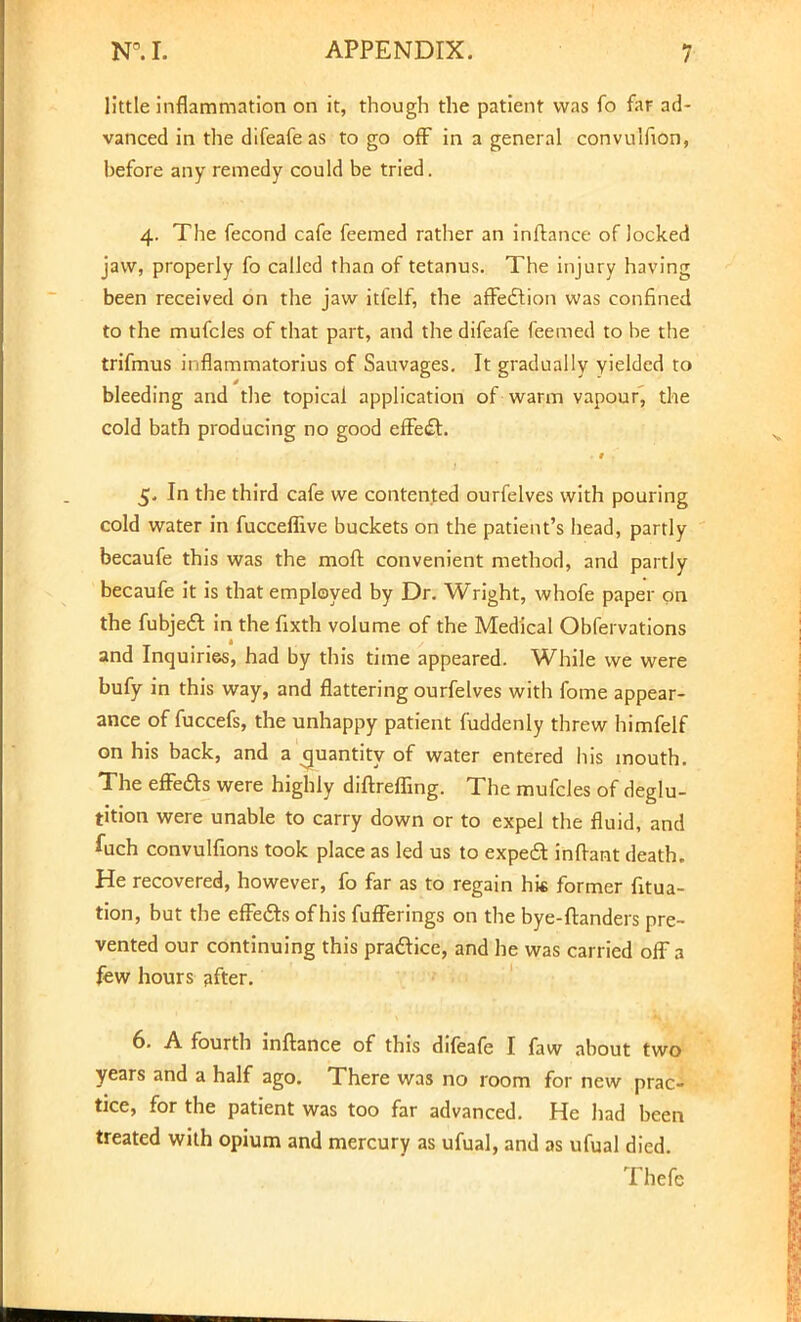 little inflammation on it, though the patient was fo far ad- vanced in the difeafe as to go off in a general convulfion, hefore any remedy could be tried. 4. The fecond cafe feemed rather an inftance of locked jaw, properly fo called than of tetanus. The injury having been received on the jaw itfelf, the affedtion was confined to the mufcles of that part, and the difeafe feemed to be the trifmus inflammatorius of Savivages. It gradually yielded to 0 ■ bleeding and the topical application of warm vapour, the cold bath producing no good effedt. 5. In the third cafe we contented ourfelves with pouring cold water in fucceffive buckets on the patient's head, partly becaufe this was the moll: convenient method, and partly becaufe it is that employed by Dr. Wright, whofe paper on the fubjedT: in the fixth volume of the Medical Obfervations and Inquiries, had by this time appeared. While we were bufy in this way, and flattering ourfelves with fome appear- ance of fuccefs, the unhappy patient fuddenly threw himfelf on his back, and a quantity of water entered his mouth. The effe&s were highly diftrefling. The mufcles of deglu- tition were unable to carry down or to expel the fluid, and fuch convulfions took place as led us to expect inflant death. He recovered, however, fo far as to regain hk former fitua- tion, but the effects of his fufferings on the bye-ftanders pre- vented our continuing this practice, and he was carried off 3 few hours after. 6. A fourth inftance of this difeafe I faw about two years and a half ago. There was no room for new prac- tice, for the patient was too far advanced. He had been treated with opium and mercury as ufual, and as ufual died. Thefe