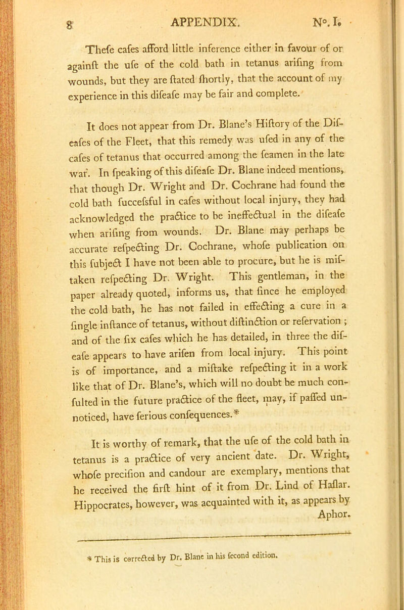 Thefe cafes afford little inference either in favour of or againft the ufe of the cold bath in tetanus arifmg from wounds, but they are ftated fhortly, that the account of my experience in this difeafe may be fair and complete. It does not appear from Dr. Blane's Hiftory of the Dif- eafes of the Fleet, that this remedy was ufed in any of the cafes of tetanus that occurred among the feamen in the late war. In fpeaking of this difeafe Dr. Blane indeed mentions, that though Dr. Wright and Dr. Cochrane had found the cold bath fuccefsful in cafes without local injury, they had acknowledged the pra&ice to be ineffectual in the difeafe when arifmg from wounds. Dr. Blane may perhaps be accurate refpeaing Dr. Cochrane, whofe publication on this fubjeft I have not been able to procure, but he is mif- taken refpeaing Dr. Wright. This gentleman, in the paper already quoted, informs us, that fince he employed the cold bath, he has not failed in effeaing a cure in a fmgle inftance of tetanus, without diftinaion or refervation ; and of the fix cafes which he has detailed, in three the dif- eafe appears to have arifen from local injury. This point is of importance, and a miftake refpeaing it in a work like that of Dr. Blane's, which will no doubt be much con- fulted in the future praaice of the fleet, may, if paffed un- noticed, have ferious confequences.* It is worthy of remark, that the ufe of the cold bath in tetanus is a praaice of very ancient date. Dr. Wright, whofe precifion and candour are exemplary, mentions that he received the firft hint of it from Dr. Lind of Haflar. Hippocrates, however, was acquainted with it, as appears by Aphor. * This is cerreftcd by Dr. Blane in his fccond edition.