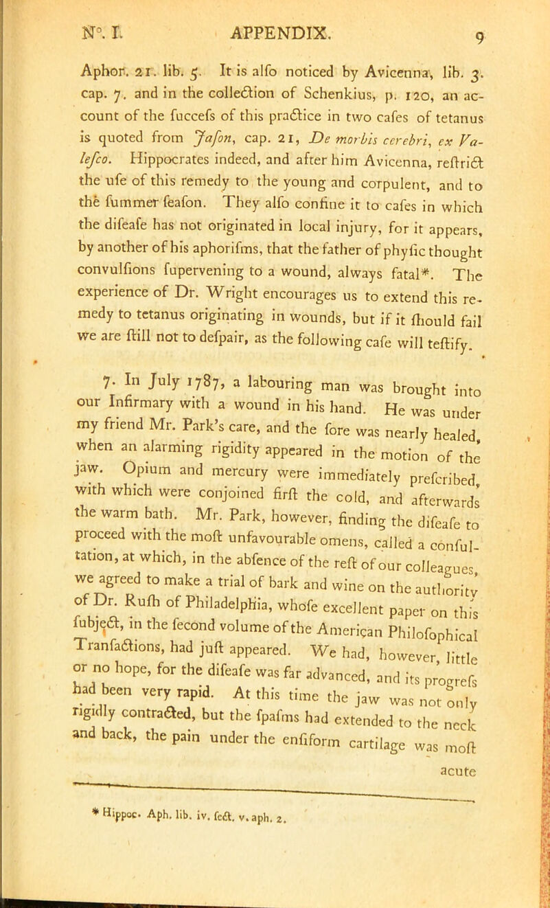 Aphor. 21. lib. 5. It is alfo noticed by Avicenna, lib. 3. cap. 7. and in the collection of Schenkius, p. 120, an ac- count of the fuccefs of this practice in two cafes of tetanus is quoted from Jafon, cap. 21, De morbh cerebri, ex Va- lefco. Hippocrates indeed, and after him Avicenna, reftricl: the ufe of this remedy to the young and corpulent, and to the fummer feafon. They alfo confine it to cafes in which the difeafe has not originated in local injury, for it appears, by another of his aphorifms, that the father of phyfic thought convulfions fupervening to a wound, always fatal*. The experience of Dr. Wright encourages us to extend this re- medy to tetanus originating in wounds, but if it fhould fail We are ffifl not to defpair, as the following cafe will teftify. 7. In July 1787, a labouring man was brought into our Infirmary with a wound in his hand. He was under my friend Mr. Park's care, and the fore was nearly healed when an alarming rigidity appeared in the motion of the jaw. Opium and mercury were immediately prefcribed with wh.ch were conjoined firft the cold, and afterwards the warm bath. Mr. Park, however, finding the difeafe to proceed with the moft unfavourable omens, called a conful tation, at which, in the abfence of the reft of our colleagues we agreed to make a trial of bark and wine on the authority of Dr. Rufh of Philadelphia, wbofe excellent paper on this fubjedt, m the fecond volume of the American Philosophical Tranfadions, had juft appeared. We had, however little or no hope, for the difeafe was far advanced, and its progrefs had been very rapid. At this time the jaw was not only ngully contrafled, but the fpafms had extended to the neck and back, the pain under the enfiform cartilage was moft acute Hippoc Aph. lib. iv. fc£t. v.aph. 2.