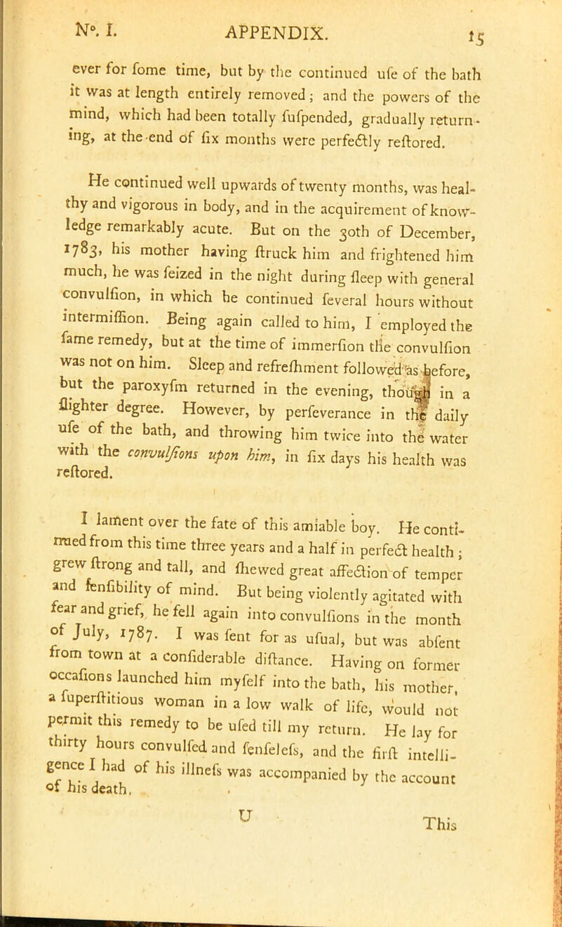 *5 ever for fome time, but by the continued ufe of the bath it was at length entirely removed; and the powers of the mind, which had been totally fufpended, gradually return- ing, at the end of fix months were perfectly reftored. He continued well upwards of twenty months, was heal- thy and vigorous in body, and in the acquirement of know- ledge remarkably acute. But on the 30th of December, 1783' h's mother having ftruck him and frightened him much, he was feized in the night during fleep with general convulfion, in which he continued feveral hours without intermiffion. Being again called to him, I employed the fame remedy, but at the time of immerfion tlie convulfion was not on him. Sleep and refremment followed 'as hefore, but the paroxyfm returned in the evening, thoiijJ in a flighter degree. However, by perfeverance in thf daily ufe of the bath, and throwing him twice into the' water with the convulfims upon him, in fix days his health was reftored. I lament over the fate of this amiable boy. He conti- nued from this time three years and a half in perfedt health • grew ftrong and tall, and mewed great affection of temper and fenfibihty of mind. But being violently agitated with tor and grief, he fell again into convulfions in the month of July, 1787. I wasfent for as ufual, but was abfent from town at a confiderable diftance. Having on former occafions launched him myfelf into the bath, his mother a fuperfht.ous woman in a low walk of life, Would not permn this remedy to be ufed till my return. He lay for thirty hours convulfedand fenfelefs, and the firft intelli- gence I had of his illnefs was accompanied by the account oi his death, U This