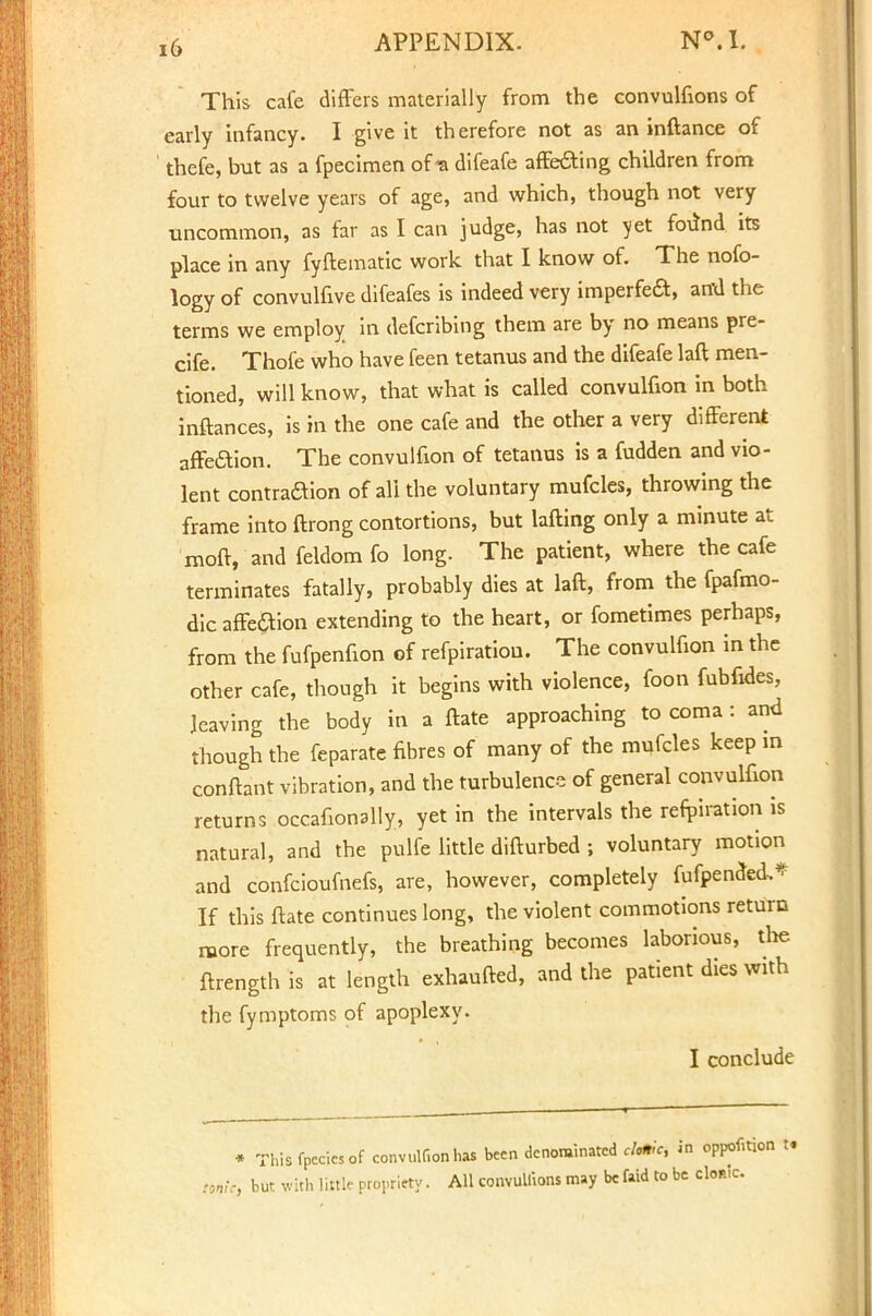 This cafe differs materially from the convulfions of early infancy. I give it therefore not as an inftance of thefe, but as a fpecimen of-a difeafe affecting children from four to twelve years of age, and which, though not very uncommon, as far as I can judge, has not yet foiind its place in any fyftematic work that I know of. The nofo- logy of convulfive difeafes is indeed very imperfect, and the terms we employ in defcribing them are by no means pre- cife. Thofe who have feen tetanus and the difeafe laft men- tioned, will know, that what is called convulfion in both inftances, is in the one cafe and the other a very different affection. The convulfion of tetanus is a fudden and vio- lent contraction of all the voluntary mufcles, throwing the frame into flrong contortions, but lafting only a minute at moft, and feldom fo long. The patient, where the cafe terminates fatally, probably dies at laft, from the fpafmo- dic affe&ion extending to the heart, or fometimes perhaps, from the fufpenfion of refpiratiou. The convulfion in the other cafe, though it begins with violence, foon fubfides, leaving the body in a ftate approaching to coma : and though the feparate fibres of many of the mufcles keep in conftant vibration, and the turbulence of general convulfion returns occafionally, yet in the intervals the reflation is natural, and the pulfe little difturbed ; voluntary motion and confcioufnefs, are, however, completely fufpended,* If this ftate continues long, the violent commotions return more frequently, the breathing becomes laborious, the ftrength is at length exhaufted, and the patient dies with the fymptoms of apoplexy. I conclude * Thisfpecicsof convulConhas been denominated cAfr'cj in oppofiti, ttj but with little propriety. All convultions may be faid to be cloak.