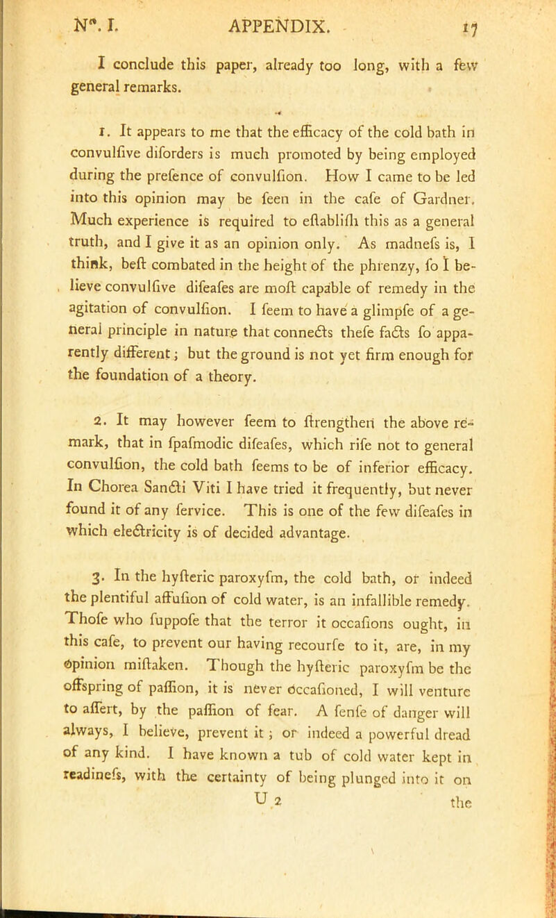 I conclude this paper, already too long, with a few general remarks. ** Cm*} ' t. It appears to me that the efficacy of the cold bath in convulfive diforders is much promoted by being employed during the prefence of convulfion. How I came to be led into this opinion may be feen in the cafe of Gardner. Much experience is required to eftablifh this as a general truth, and I give it as an opinion only. As madnefs is, I think, beft combated in the height of the phrenzy, fo I be- lieve convulfive difeafes are moft capable of remedy in the agitation of convulfion. I feem to have a glimpfe of a ge- neral principle in nature that connects thefe fads fo appa- rently different; but the ground is not yet firm enough for the foundation of a theory. 2. It may however feem to ffrengtheii the above re- mark, that in fpafmodic difeafes, which rife not to general convulfion, the cold bath feems to be of inferior efficacy. In Chorea Sancli Viti I have tried it frequently, but never found it of any fervice. This is one of the few difeafes in which electricity is of decided advantage. 3. In the hyfteric paroxyfm, the cold bath, or indeed the plentiful affufion of cold water, is an infallible remedy. Thofe who fuppofe that the terror it occafions ought, in this cafe, to prevent our having recourfe to it, are, in my Opinion mifhken. Though the hyfteric paroxyfm be the offspring of paffion, it is never Occasioned, I will venture to affert, by the paffion of fear. A fenfe of danger will always, I believe, prevent it; or indeed a powerful dread of any kind. I have known a tub of cold water kept in readinefs, with the certainty of being plunged into it on U 2 the