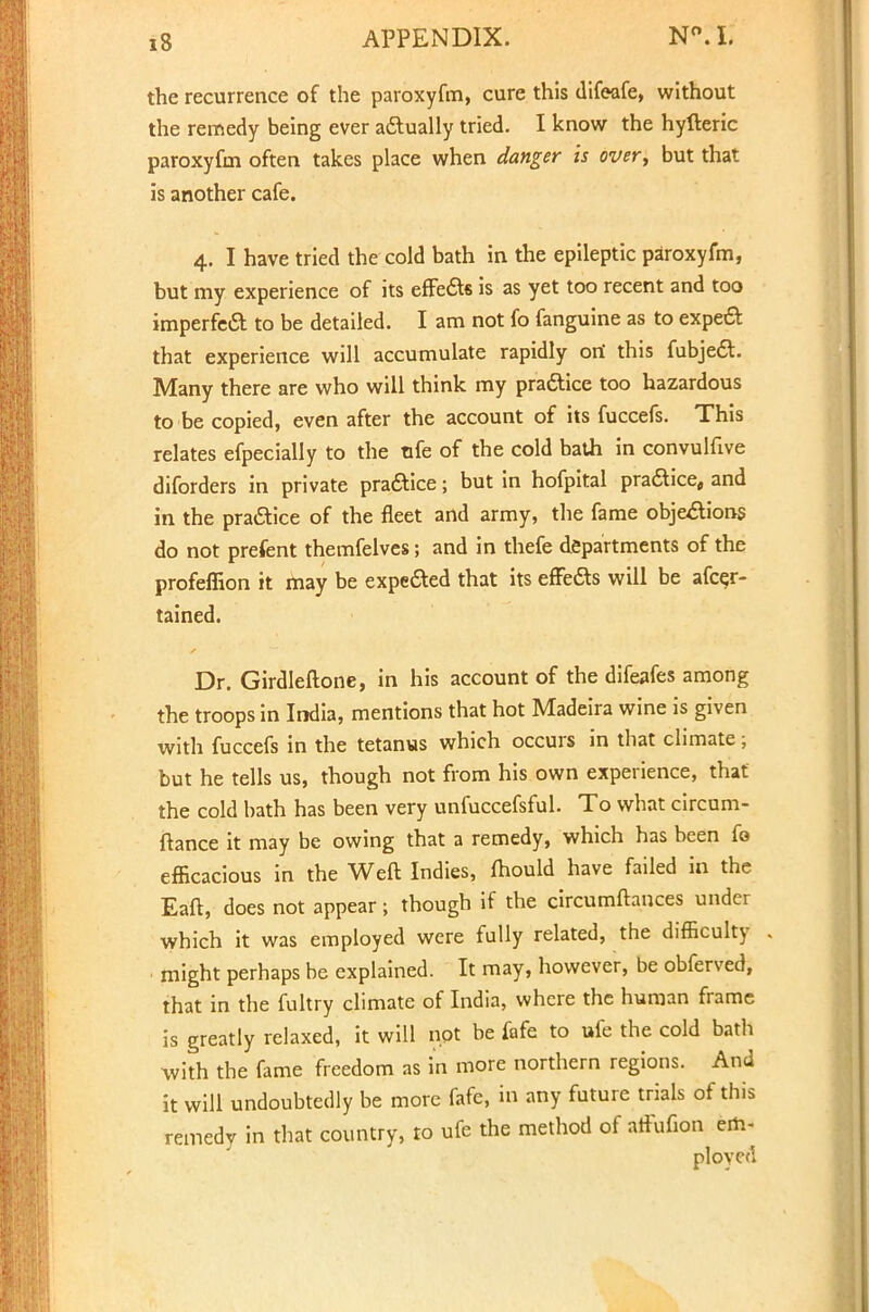 the recurrence of the paroxyfm, cure this difeafe, without the remedy being ever actually tried. I know the hyfteric paroxyfm often takes place when danger is over, but that is another cafe. 4. I have tried the cold bath in the epileptic paroxyfm, but my experience of its effe&s is as yet too recent and too imperfect to be detailed. I am not fo fanguine as to expeft that experience will accumulate rapidly ori this fubjecT:. Many there are who will think my practice too hazardous to be copied, even after the account of its fuccefs. This relates efpecially to the ufe of the cold bath in convulfive diforders in private praftice; but in hofpital practice, and in the practice of the fleet and army, the fame objeAions do not prefent themfelves; and in thefe departments of the profeflion it may be expected that its effe&s will be afcer- tained. Dr. Girdleftone, in his account of the difeafes among the troops in India, mentions that hot Madeira wine is given with fuccefs in the tetanus which occurs in that climate; but he tells us, though not from his own experience, that the cold bath has been very unfuccefsful. To what circum- ftance it may be owing that a remedy, which has been fo efficacious in the Weft Indies, fhould have failed in the Eaft, does not appear; though if the circumftances under which it was employed were fully related, the difficulty might perhaps be explained. It may, however, be obferved, that in the fultry climate of India, where the human frame is greatly relaxed, it will not be fafe to ufe the cold bath with the fame freedom as in more northern regions. And it will undoubtedly be more fafe, in any future trials of this remedy in that country, to ufe the method of affufion em- ployed
