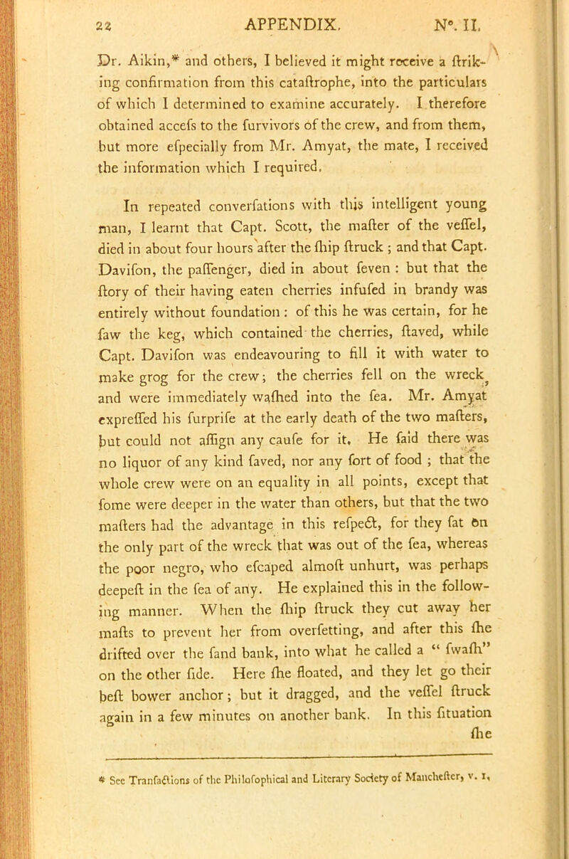 X)r. Aikin,* and others, I believed it might receive a {hik- ing confirmation from this cataftrophe, into the particulars of which I determined to examine accurately. I therefore obtained accefs to the furvivors of the crew, and from them, but more efpecially from Mr. Amyat, the mate, I received the information which I required. In repeated converfations with this intelligent young man, I learnt that Capt. Scott, the mafter of the veflel, died in about four hours after the fliip {truck ; and that Capt. Davifon, the paffenger, died in about feven : but that the ftory of their having eaten cherries infufed in brandy was entirely without foundation : of this he was certain, for he faw the keg, which contained the cherries, ftaved, while Capt. Davifon was endeavouring to fill it with water to make grog for the crew; the cherries fell on the wreck} and were immediately wafhed into the fea. Mr. Amyat expreffed his furprife at the early death of the two mafters, but could not affign any caufe for it. He faid there was no liquor of any kind faved, nor any fort of food ; that the whole crew were on an equality in all points, except that fome were deeper in the water than others, hut that the two mafters had the advantage in this refpeft, for they fat on the only part of the wreck that was out of the fea, whereas the poor negro, who efcaped almoft unhurt, was perhaps deepeft in the fea of any. He explained this in the follow- ing manner. When the fhip ftruck they cut away her mails to prevent her from overfetting, and after this {he drifted over the fand bank, into what he called a  fwafti on the other fide. Here {he floated, and they let go their beft bower anchor; but it dragged, and the veflel ftruck again in a few minutes on another bank. In this fituation me * Sec Tranfaftlons of the Philofophical and Literary Society of Manchefter, v. i,