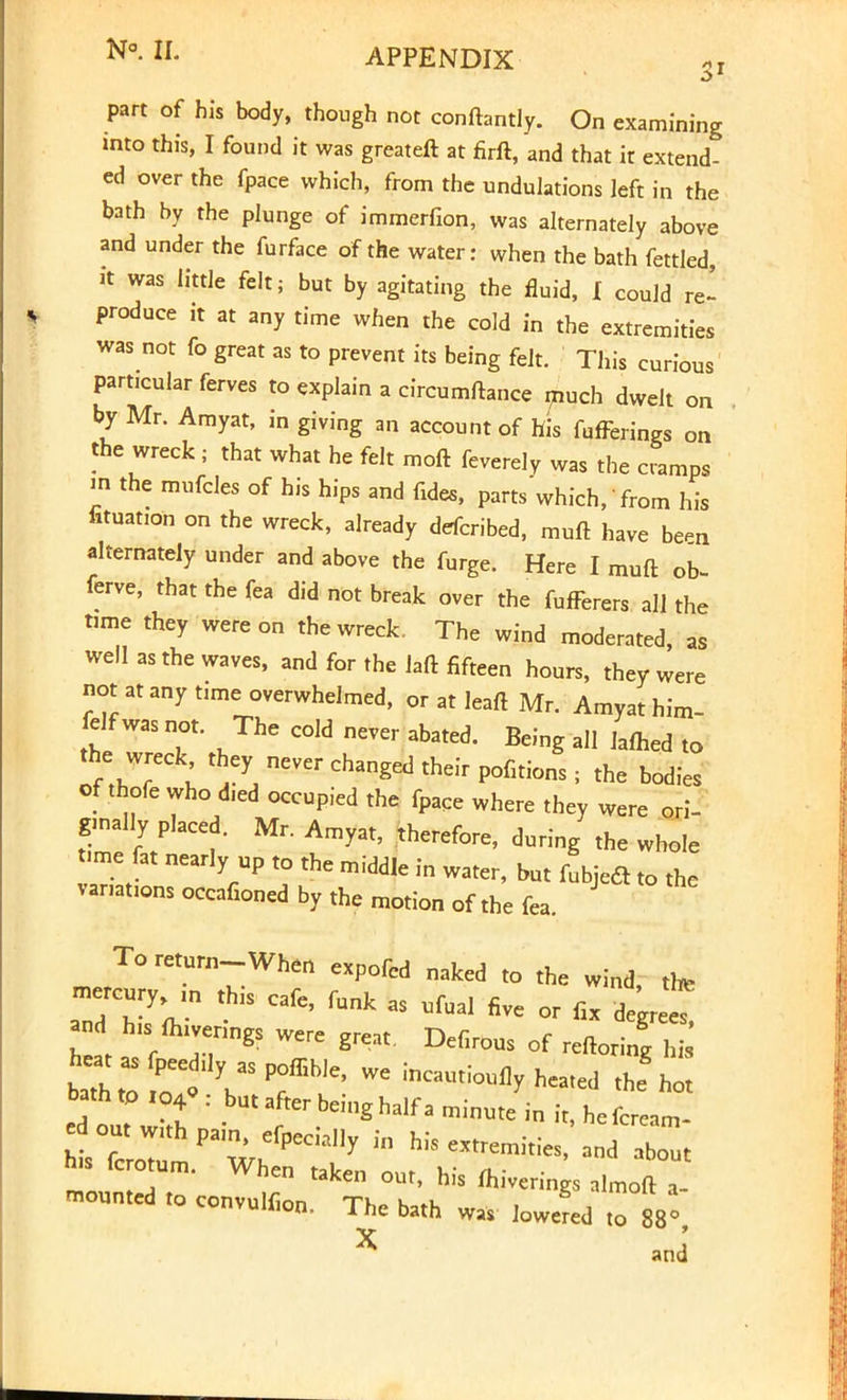 part of his body, though not conftantly. On examining mto this, I found it was greateft at firft, and that it extend- ed over the fpace which, from the undulations left in the bath by the plunge of immerfion, was alternately above and under the furface of the water: when the bath fettled, it was little felt; but by agitating the fluid, I could re- produce it at any time when the cold in the extremities was not fo great as to prevent its being felt. This curious particular ferves to explain a circumftance much dwelt on by Mr. Amyat, in giving an account of his fufFerings on the wreck; that what he felt moft feverely was the cramps «i the mufcles of his hips and fides, parts which, from his fituation on the wreck, already defcribed, muft have been alternately under and above the furge. Here I muft ob- ferve, that the fea did not break over the fufFerers all the tome they were on the wreck. The wind moderated, as well as the waves, and for the laft fifteen hours, they were not at any time overwhelmed, or at leaft Mr. Amyat him- felf was not. The cold never abated. Being all lafhed to LTl ^ Ch3nged their P°fitions: ^e bodies of thofe who d,ed occupied the fpaCe where they were ori- ginally placed. Mr. Amyat, therefore, during the whole time fat nearly up to the middle in water, but fubjedt to the variations occafioned by the motion of the fea. To return-When expofcd naked to the wind, the aTdTV CafC> fUnk 38 UfUal five °r <* and his fhivenngs were great. Defirous of reftoring hi bath* o! VS Pf ^ WC ^hot ed ouTw;t f ^f^*- ™ute in it, hefcream- ed out with pam, efpecially in his extremities, and about his fcrotum. When taken out, his fhiverings almoft , mounted to convulfion. The bath was Jed to 88°, X and