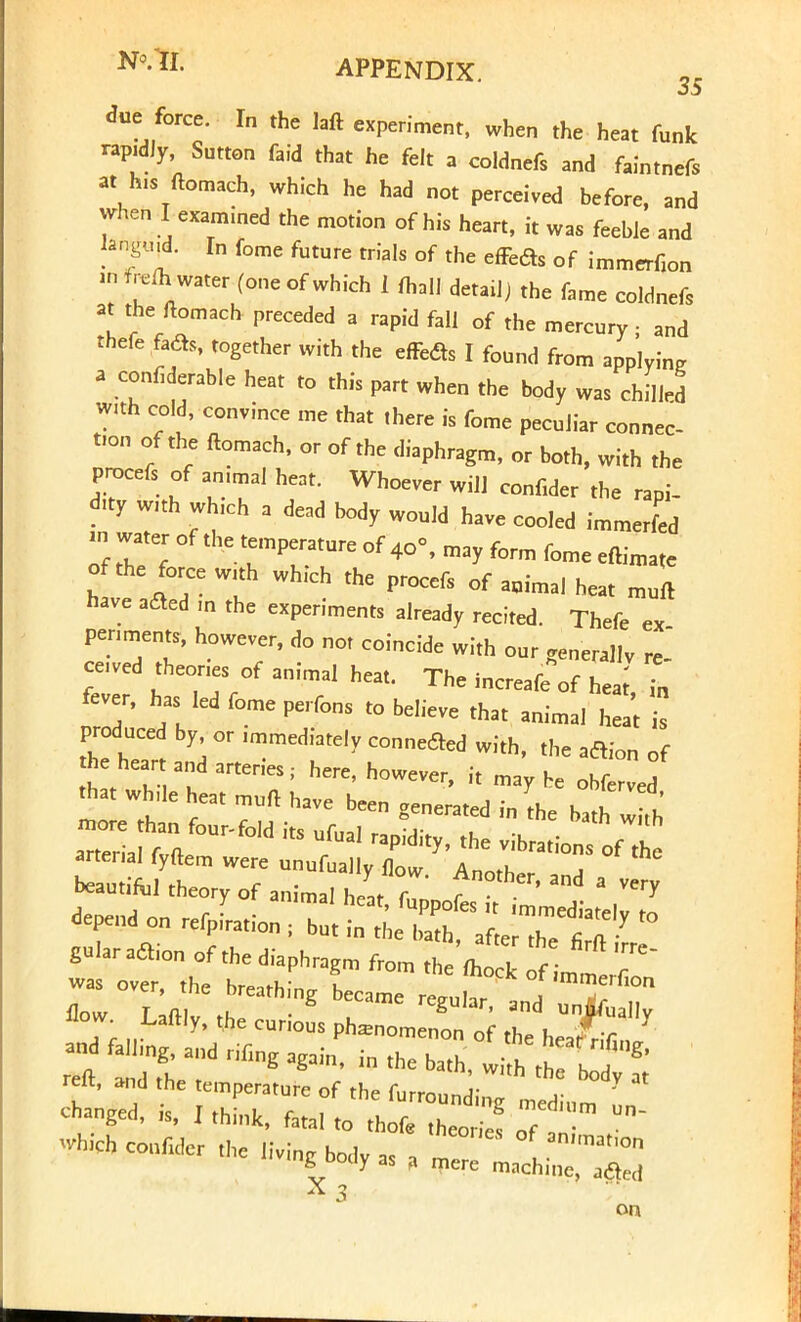 due force. In the laft experiment, when the heat funk rapidly, Sutton faid that he felt a coldnefs and faintnefs at hi. ftomach, which he had not perceived before, and when I examined the motion of his heart, it was feeble and rf*£ In f°me future trJa,s °f the effeds of immerfion in freih water (one of which 1 fhall detail) the fame coldnefs at the ftomach preceded a rapid fall of the mercury • and thefe fadb, together with the effedts I found from applying a confiderable heat to this part when the body was chilled with cold, convince me that there is feme peculiar connec- tion or the ftomach, or of the diaphragm, or both, with the procefi or an.mal heat. Whoever will confider the rapi- dity with which a dead body would have cooled immerfed » water of the temperature of4o=, may form fome eftimate o the force with wh.ch the procers of animal heat muft have afted m the experiments already recited. There ex penments, however, do not coincide with our generallv re- ceived theones or animal heat. The increafeof heat, in fever, has led fome perfons to believe that animal heat is produced by or immediately connected with, the aclion of he heart and arteries; here, however, it maybe obZed that wh.le heat muft have been generated in the bath w th depend on rerPLion ; ^^^f^ «° gularaaion of the diaphragm from th 'fotlc f ^ T was over thP hr^u- u »ck or immerfion *chcouM„,„elivingbo(,yasa ~hi~