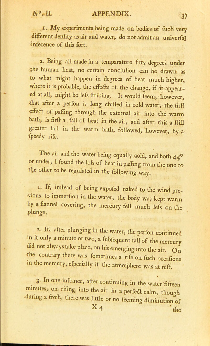 i. My experiments being made on bodies of fuch very different denfity as air and water, do not admit an univerfal inference of this fort. 2. Being all made in a temparature fifty degrees under ihe human heat, no certain conclufion can be drawn as to what might happen in degrees of heat much higher, where it is probable, the effects of the change, if it appear- ed at all, might be lefs ftriking. It would feem, however, that after a perfon is long chilled in cold water, the firft effe6t of palling through the external air into the warm bath, is firft a fall of heat in the air, and after this a ftill greater fall in the warm bath, followed, however, by a fpeedy rife. The air and the water being equally cold, and both 450 or under, I found the lofs of heat in paffing from the one to the other to be regulated in the following way. 1. If, inftead of being expofed naked to the wind pre- vious to immerfion in the water, the body was kept warm by a flannel covering, the mercury fell much lefs on the plunge. 2. If, after plunging in the water, the perfon continued m it only a minute or two, a fubfequent fall of the mercury did not always take place, on his emerging into the air On the contrary there was fometimes a rife on fuch occafions in the mercury, efpecially if the atmofphere was at reft. 3- I one inftance, after continuing in the water fifteen mmutes, on rifing into the air in a perfedt cairn, though dunng a froft, there was little or no feeming diminution of X4 'the
