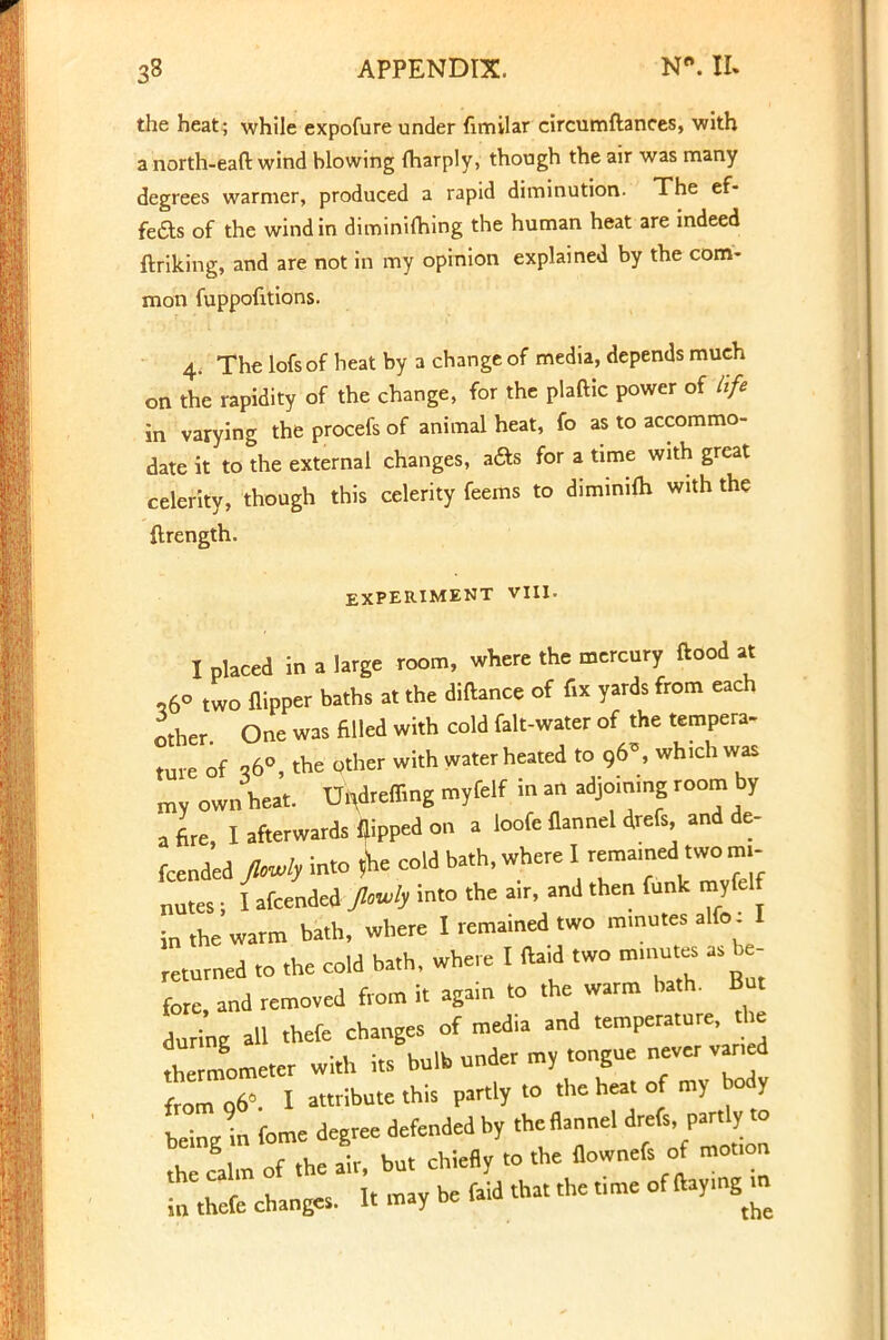 the heat; while expofure under fimilar circumftances, with a north-eaft wind blowing fharply, though the air was many degrees warmer, produced a rapid diminution. The ef- fete of the wind in diminiihing the human heat are indeed ftriking, and are not in my opinion explained by the com- mon fuppofitions. 4. The lofsof heat by a change of media, depends much on the rapidity of the change, for the plaftic power of life in varying the procefs of animal heat, fo as to accommo- date it to the external changes, ads for a time with great celerity, though this celerity feems to diminifh with the ftrength. EXPERIMENT VIII. I placed in a large room, where the mercury ftood at ,6° two flipper baths at the diftance of fix yards from each other One was filled with cold falt-water of the tempera- ture of ,6°, the other with water heated to 96', which was my own heat. Undreffing myfelf in an adjoining room by a fire, I afterwards flipped on a loofe flannel drefs and de- fended Jlovly into *he cold bath, where I remained two mi- nutes ; I afcended Jbwl, into the air, and then funk myfelf in the warm bath, where I remained two minutes alfo: I eturned to the cold bath, where I (bid two minutes as be- fore, and removed from it again to the warm bath. But during all thefe changes of media and temperature, the th nfometer with its bulb under my tongue never van d from 06^. I attribute this partly to the heat of my body tZ in fome degree defended by the flannel drefs partly to th calm of the air, but chiefly to the flownefs of motion change, It may be faid that the time of ftaymg in