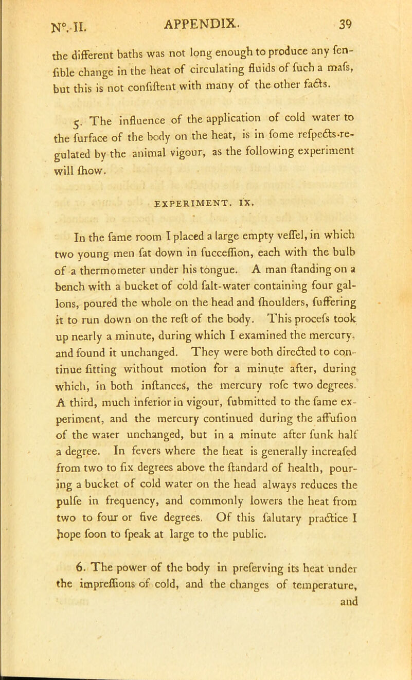 the different baths was not long enough to produce any fen- fible change in the heat of circulating fluids of fuch a mafs, but this is not confiftent with many of the other faas. 5. The influence of the application of cold water to the furface of the body on the heat, is in fome refpe&s-re- gulated by the animal vigour, as the following experiment will fhow. EXPERIMENT. IX. In the fame room I placed a large empty veflel, in which two young men fat down in fucceflion, each with the bulb of a thermometer under his tongue. A man {landing on a bench with a bucket of cold falt-water containing four gal- lons, poured the whole on the head and moulders, fuffering it to run down on the reft of the body. This procefs took up nearly a minute, during which I examined the mercury, and found it unchanged. They were both directed to con- tinue fitting without motion for a minute after, during which, in both inftances, the mercury rofe two degrees. A third, much inferior in vigour, fubmitted to the fame ex- periment, and the mercury continued during the affufion of the water unchanged, but in a minute after funk half a degree. In fevers where the heat is generally increafed from two to fix degrees above the ftandard of health, pour- ing a bucket of cold water on the head always reduces the pulfe in frequency, and commonly lowers the heat from two to four or five degrees. Of this falutary practice I hope foon to fpeak at large to the public. 6. The power of the body in preferving its heat under the impreflions of cold, and the changes of temperature, and