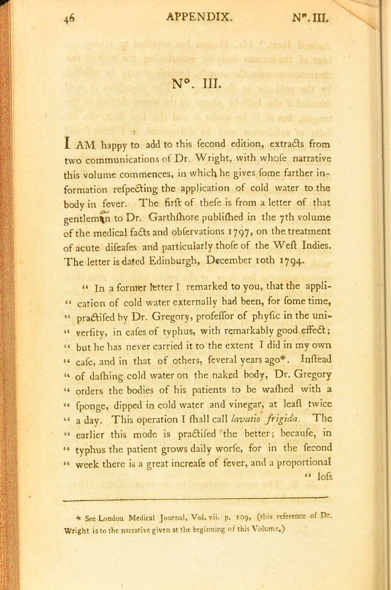 N°. III. I AM happy to add to this fecond edition, extracts from two communications of Dr. Wright, with whofe narrative this volume commences, in which he gives fome farther in- formation refpe&ing the application of cold water to the body in fever. The flrft of thefe is from a letter of that gentleman to Dr. Garthfhore publifhed in the 7th volume of the medical fa&s and obfervations 1797, on the treatment of acute difeafes and particularly thofe of the Weft Indies. The letter is dated Edinburgh, December 10th 1794.  In a former letter I remarked to you, that the appli- ** cation of cold water externally had been, for fome time,  pra&ifed by Dr. Gregory, profeflbr of phyfic in the uni-  verfity, in cafes of typhus, with remarkably good efFedt;  but he has never carried it to the extent I did in my own «« cafe, and in that of others, feveral years ago*. Inftead  of darning cold water on the naked body, Dr. Gregory '* orders the bodies of his patients to be warned with a «* fponge, dipped in cold water and vinegar, at lead twice  a day. This operation I mail call lavatio frigida. The  earlier this mode is pradHfed -the better; becaufe, in  typhus the patient grows daily worfe, for in the fecond  week there is a great increafe of fever, and a proportional  lofs * Sec London Medical Journal, Vol. vii. p. 109, (this reference of Dr. Wright is to the narrative given at the beginning of this Volume,)