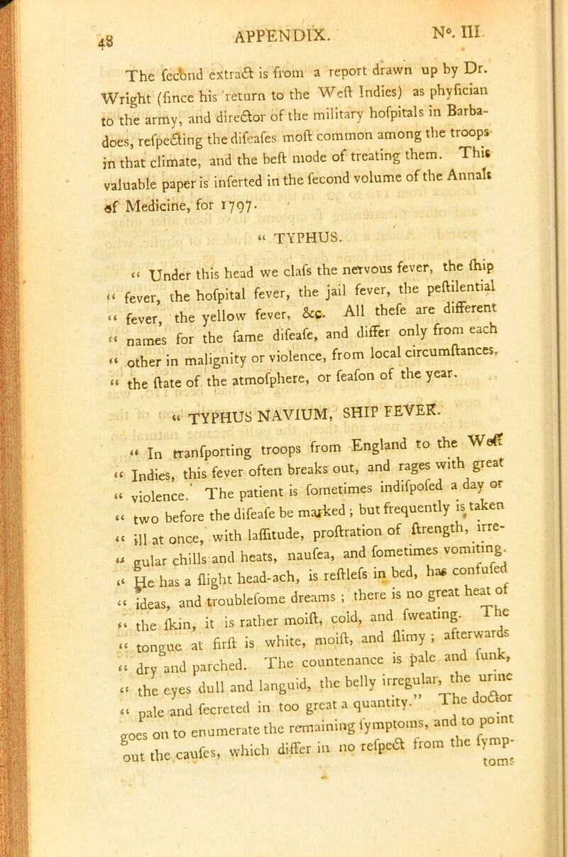 The fecbnd extraft is from a report drawn up by Dr. Wright (fince his return to the Weft Indies) as phyfician to the army, and direftor of the military hofpitals in Barba- does, refpeaing thedifeafes moft common among the troops in that climate, and the beft mode of treating them. This valuable paper is inferted in the fecond volume of the Annak «f Medicine, for 1797. « TYPHUS. «< Under this head we clafs the netvous fever, the (hip U fever, the hofpital fever, the jail fever, the peftilent.al « fever the yellow fever, &» All thefe are difTerent « names for the fame difeafe, and differ only from each « other in malignity or violence, from local circumftances. « the ftate of the atmofphere, or feafon of the year. « TYPHUS NAVIUM, SHIP FEVER. « In tranfporting troops from England to the We£ i< Indies, this fever often breaks out, and rages with great « violence.' The patient is fometimes indifpofed a day or « two before the difeafe be marked ; but frequently is taken « ill at once, with laffitude, proftration of ftrength, -re- « eular chills and heats, naufea, and fometimes vomiting. I* He has a flight head-ach, is reftlefs in bed, ha* confufed « ideas, and troublefome dreams ; there is no great heat ot f% the fkin, it is rather moift, cold, and fweatmg. 1 he « ton.ue at firft is white, moift, and flimy ; afterwards « dry and parched. The countenance is pale and funk, ;« th; eyes dull and languid, the belly irregular the urine I. % and fecreted in too great a quantity.» The doaor Js on to enumerate the remaining tymptoms, and to point Tut the caufes, which differ in no refpca Irom the fymp;