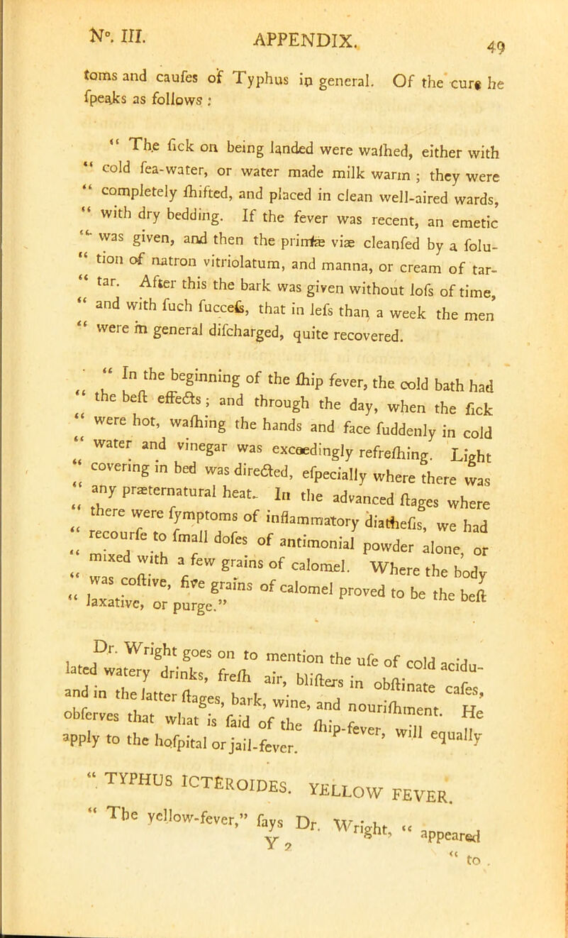 toms and caufes of Typhus irj general. Of the cure he fpeajcs as follows s «« Th.e fick on being landed were walhed, either with  cold fea-water, or water made milk warm ; they were  completely fhifted, and placed in clean well-aired wards,  with dry bedding- ^ ^e fever was recent, an emetic j* was Siven> and then the prirrfe vis cleanfed by a folu- «| tion of natron vitriolatum, and manna, or cream of tar-  tar. After this the bark was given without lofs of time  and with fuch fuccefc, that in lefs than a week the men  were m general difcharged, quite recovered. • << In the beginning of the fhip fever, the cold bath had the beft effefts; and through the day, when the ficfc were hot, warning the hands and face fuddenly in cold «' water and v.negar was exceedingly refrefhing. Light covering in bed wasdireded, efpecially where there was any praeternatural heat. 1„ the advanced ftages where there were fymptoms of inflammatory diatnefis, we had recourfe to fmalldofes of antimonial powder lone or -xed w,th a few grains of calomel. Where the body £ in the latter flages, bark, Z^Z obferves that what is faid of the mip-fever wHl „ » *pply to the hofpital or jail-fever. ^  TYPHUS IC^ROIDES. Y£LLow FEV£R  ^'^^^.'^ „ appeared  to .