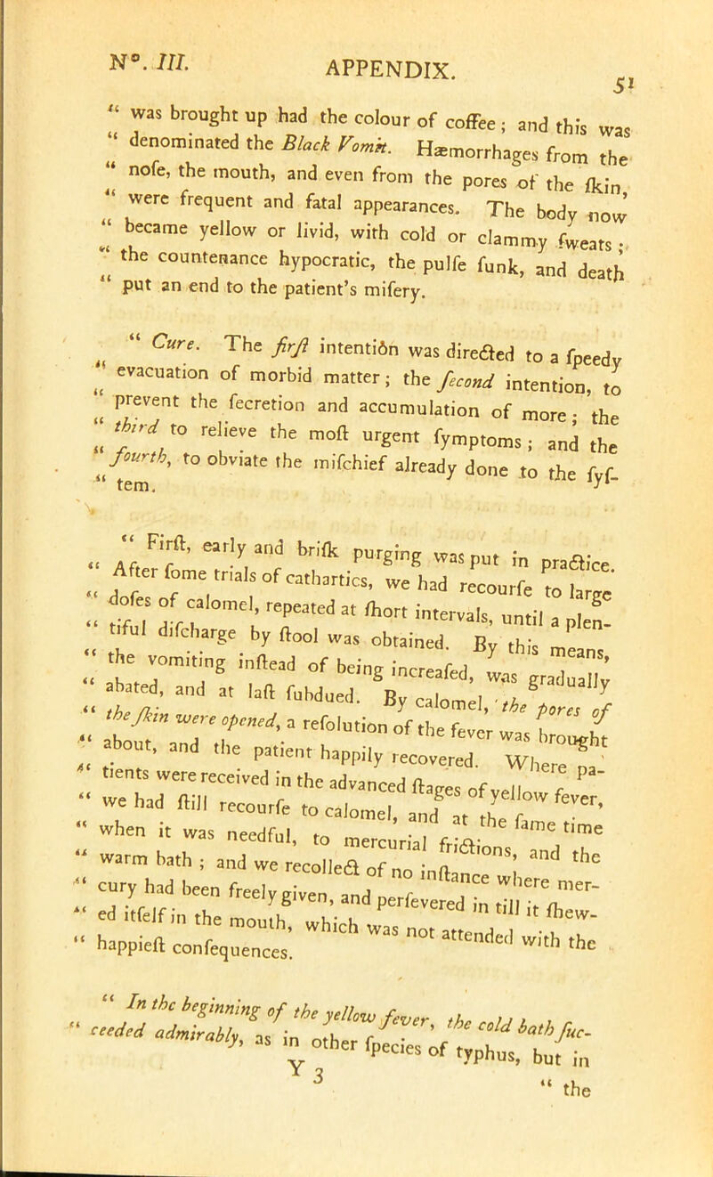  was brought up had the colour of coffee, and this was « denominated the Black Vomk. Hemorrhages from the - nofe, the mouth, and even from the pores of the fkin were frequent and fatal appearances. The body „0w'  became yellow or livid, with cold or clammy 4ats ■ the countenance hypocratic, the pulfe funk, and death  put an end to the patient's mifery.  Cure. The firji intenti6n was directed to a fpeedv u evacuation of morbid matter; the fecond intention, to ' prevent the fecretion and accumulation of more- the thud to relieve the moft urgent fymptoms ; and the fourth, to obv,ate the mifchief already done to the fvf tern J*~ F.rft, early and brlfk purging was put in plaice After fome tna S of cathartics, we had recourfe to 1  do^es of ca,ome repeated at mort intervals, until a el ful ^charge by ft00, was obtained. By this means e vomumg mftead of being increafed, L grad ^ abated, and at Iaft fubdued. By calorneI thfT r about, and the pat.ent happily recovered. WhereT t,CntS Were re«ived in the advanced fta.es of veil 7 1 we had ftill recourfe to calomel iTjTl ^ when it was needful , the fame time was needful, to mercurial frictions anrl th warm bath ; and we recoiled of no inftan^ \ cury had been freely given and oerf T ^ ™T~ * the mou[hS lt{br- happieft confequences. nde'' W'th thc  In the beginning of the yellow fever *L ,