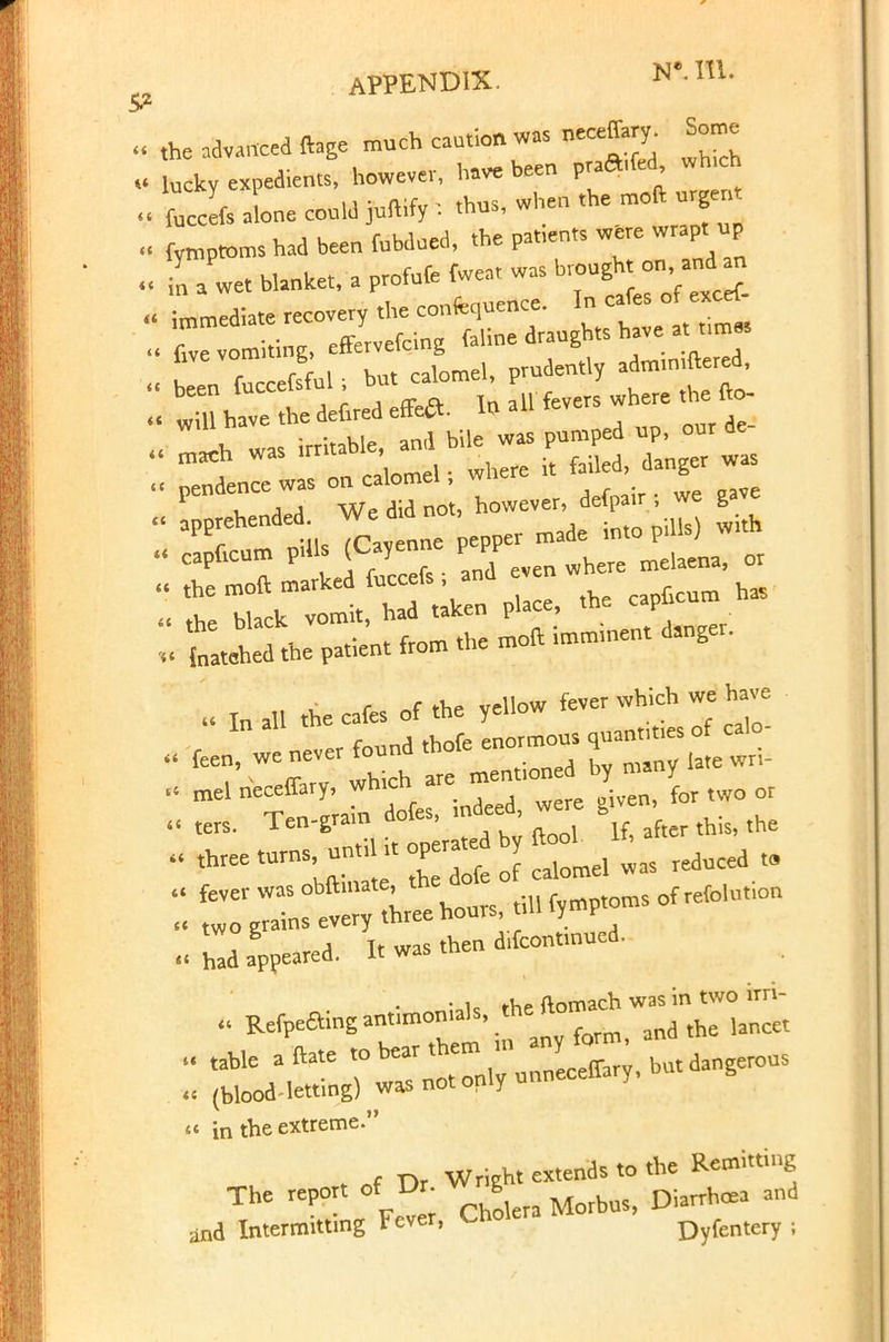 APPENDIX. H'.\i\. the advanced ftage much caution was neceffary. Some lucky expedients, however, htt. been prated wh.ch fucefs aLe could juft.fy : thus, when *«-»u^ fymptoms had been fubdued, the patrents were wrap, up I a we. blanket, a profute fwea, was brought on,and ■ 1 wa irritable, and bile was pumped up, our de- ' mach WaS ir , p, . where it failed, danger was . pendencewas on calomel; where i b x. a A We did not, however, defpatr ; we gave 'apprehended, wemanoi, . c^rcum pUis (Cayenne ^^^fl, or ' ttemf;arkeVf.lk n P . the capucum has « the black vomit, had taicen i , latched the patient from the moil rmmment danger. '» In all the cafes of the yellow fever which we have .Zi appeared. It was then d.fcontmued. Refpeaing antimonials, the nomach « (blood-letting) was not only u « in the extreme. f nr Wright extends to the Remitting Fe^r Solera Morbus, Diarrhoea and and Intermitting tever, <~no Dyfentery ;