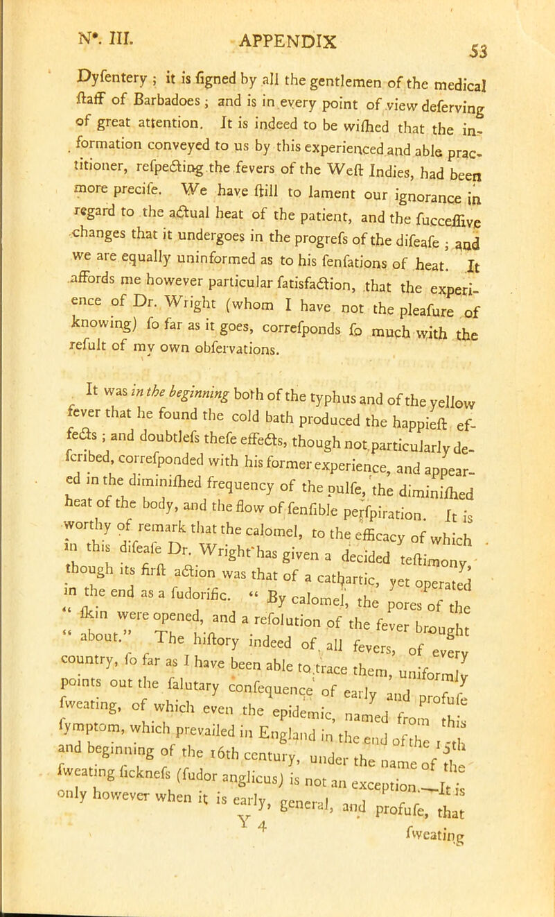 Dyfentery ; it is ilgned by all the gentlemen of the medical ftaff of Barbadoes; and is in.every point of view deferving of great attention. It is indeed to be wifhed that the in- i formation conveyed to us by this experienced and able prac- titioner, refpeaing the fevers of the Weft Indies, had been more precife. We have ftill to lament our ignorance in regard to the adual heat of the patient, and the fucceffive changes that it undergoes in the progrefs of the difeafe ■ :md we are equally uninformed as to his fenfations of heat! It affords me however particular fatisfadion, that the experi ence of Dr. Wright (whom I have not the pleafure of knowing) fo far as it goes, correfponds fo much with the refult of my own obfervations. It ''^Arp/M^rbothofthetyphusandoftheyellw fever that he found the cold bath produced the happieft ef- feaS , and doubtlefs thefe effeas, though notparticularlyde- fcnbedcorrefponded with his former experience, and appear- ed m.hed.miniflred frequency of thepulfe, the diminifted heat of the body, and the flow of fenfible perfpiration It is worthy of remark that the calomel, to the efficacy of which n ,h,s d.feafeDr. Wright'has given a decided tfT- •hough m firft aflion was that of a cathartic, yet opTaS m the end as a fudoriflc. « By calomel the p^o .. fb:u ere0T7 •,;d »f fj* of the fever brough about The hulory mdeed of. all fevers, of * country, <o ar as J have been able ,o.trace them, „niformZ pomts out the falutary confequence of earlv U ?r fweating, of which even thymic, fymptom, wh.ch prevailed in England in thc e„j of° and egmnmg of the ,6th century, Ullder the fweatmg hchnefs (fudor anghcus, is not an exception.il on.y however when ,t is early, genera,, md ^ ^ Aveating