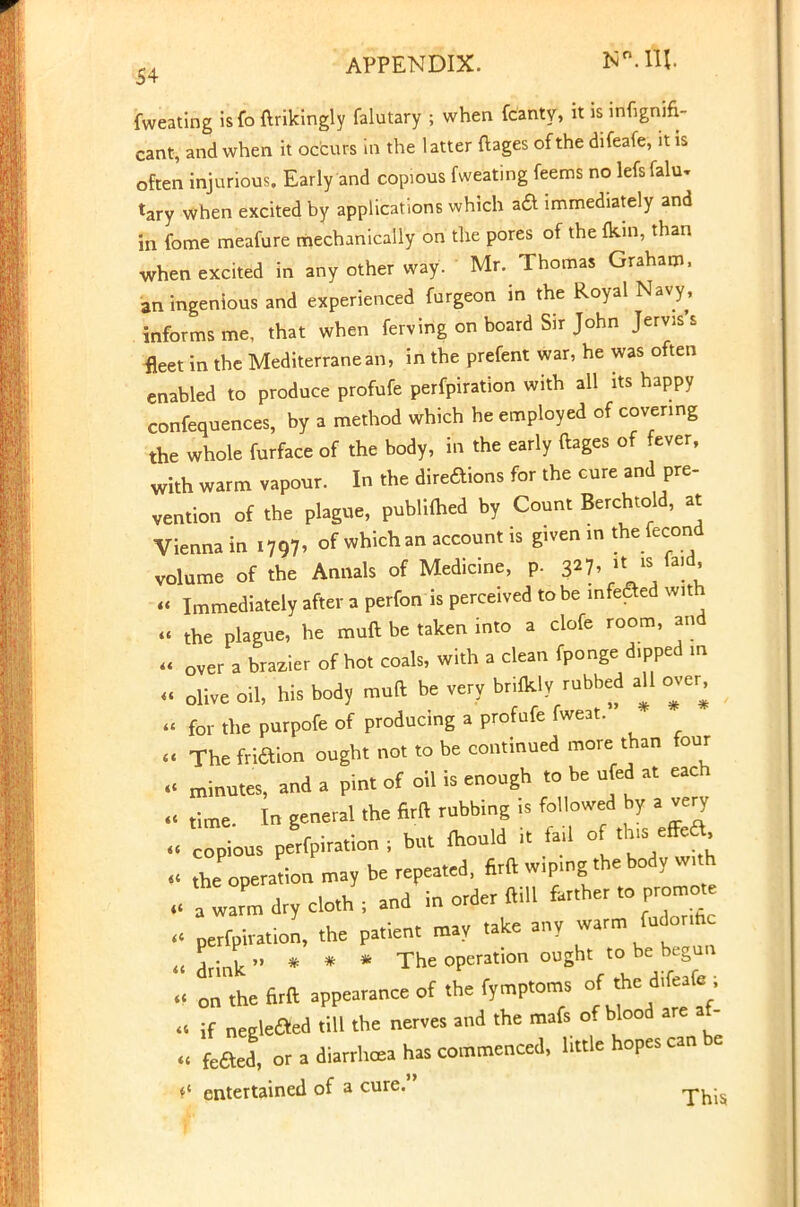 APPENDIX. NMU. fweating isfo ftrikingly falutary ; when fcanty, it is infignifi- cant, and when it occurs in the latter ftages of the difeafe, it is often injurious. Early and copious fweating feems no lefs falu- tary when excited by applications which aa immediately and in fome meafure mechanically on the pores of the kin, than when excited in any other way. Mr. Thomas Graham, an ingenious and experienced furgeon in the Royal Navy, informs me, that when ferving on board Sir John Jerv>s s fleet in the Mediterranean, in the prefent war, he was often enabled to produce profufe perforation with all its happy confequences, by a method which he employed of covering the whole furface of the body, in the early ftages of fever, with warm vapour. In the diredions for the cure and pre- vention of the plague, publifhed by Count Berchtold, at Vienna in i797> of which an account is given in the fecond volume of the Annals of Medicine, p. 327,  « Immediately after a perfon is perceived to be infected with » the plague, he muft be taken into a clofe room, and « over a brazier of hot coals, with a clean fponge d.pped in , olive oil, his body muft be very brilkly rubbed all over, « for the purpofe of producing a profufe fweat. <i The friaion ought not to be continued more than four « minutes, and a pint of oil is enough to be ufed at each « time. In general the firft rubbing is followed by a very « copious perflation ; but fhould it fan <J « ^operation may be repeated, firft wiping the body with , a warm dry cloth ; and in order ftill farther to promote perfphation, the patient may take any warm fudonh « drink * * * The operation ought to be beg- « on the firft appearance of the fymptoms of the d,ffeafc . .< if negleaed till the nerves and the mafs of blood are af- « feaed, or a diarrhcea has commenced, little hopes can be t* entertained of a cure. -.^