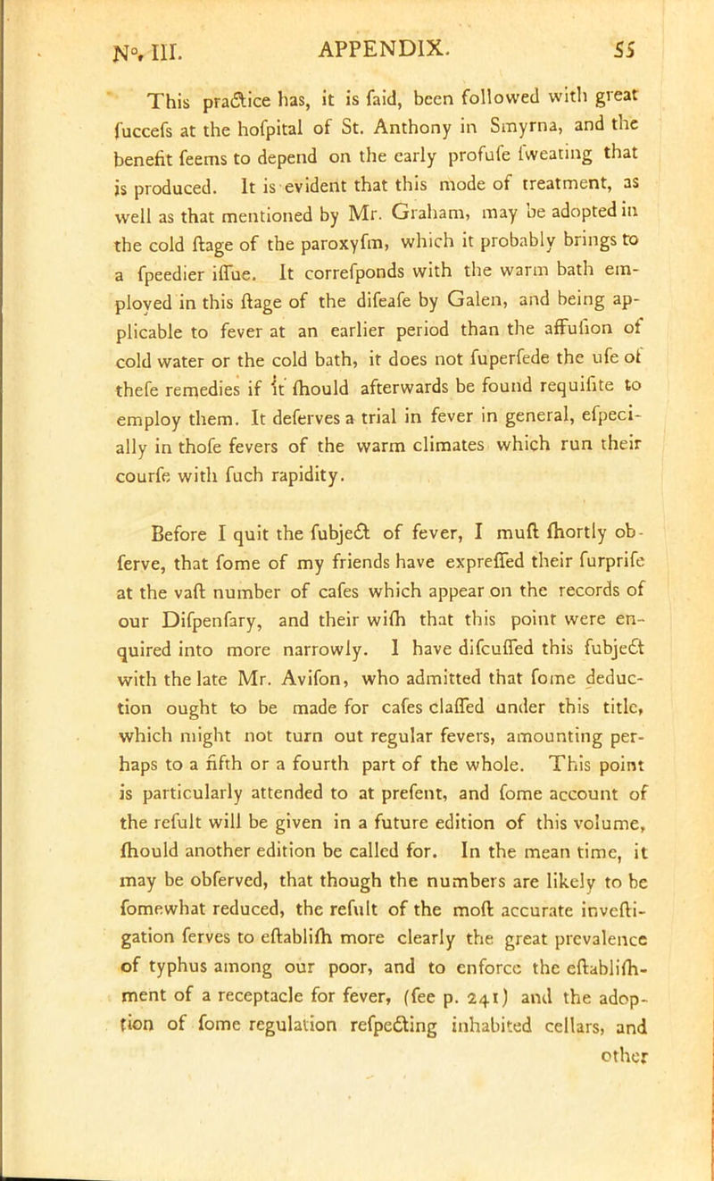 This pra&ice has, it is faid, been followed with great fuccefs at the hofpital of St. Anthony in Smyrna, and the benefit feems to depend on the early profufe fweating that is produced. It is evident that this mode of treatment, as well as that mentioned by Mr. Graham, may be adopted in the cold ftage of the paroxyfm, which it probably brings to a fpeedier iffue. It correfponds with the warm bath em- ployed in this ftage of the difeafe by Galen, and being ap- plicable to fever at an earlier period than the affufion of cold water or the cold bath, it does not fuperfede the ufe of thefe remedies if it fhould afterwards be found requifite to employ them. It defervesa trial in fever in general, efpeci- ally in thofe fevers of the warm climates which run their courfe with fuch rapidity. Before I quit the fubje£t of fever, I muft fhortly ob- ferve, that fome of my friends have expreffed their furprife at the vaft number of cafes which appear on the records of our Difpenfary, and their wifh that this point were en- quired into more narrowly. 1 have difcuffed this fubje£t with the late Mr. Avifon, who admitted that fome deduc- tion ought to be made for cafes clafled under this title, which might not turn out regular fevers, amounting per- haps to a fifth or a fourth part of the whole. This point is particularly attended to at prefent, and fome account of the refult will be given in a future edition of this volume, fhould another edition be called for. In the mean time, it may be obferved, that though the numbers are likely to be fomewhat reduced, the refult of the moft accurate invcfti- gation ferves to eftablifh more clearly the great prevalence of typhus among our poor, and to enforce the eftablifh- ment of a receptacle for fever, (fee p. 241) and the adop- tion of fome regulation refpedting inhabited cellars, and other