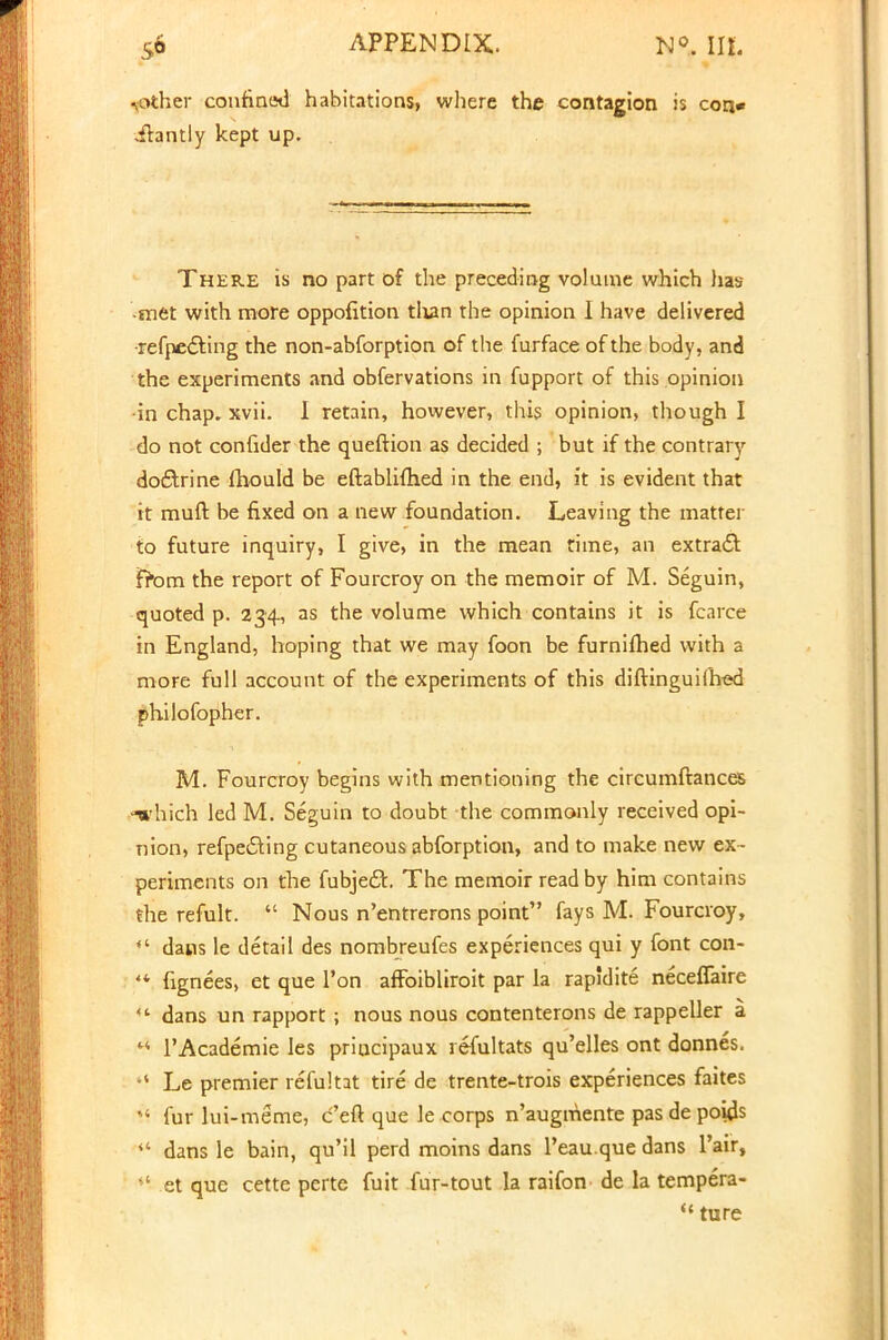 mother confined habitations, where the contagion is con* ihntly kept up. There is no part of the preceding volume which has met with more oppofition than the opinion I have delivered •refpecting the non-abforption of the furface of the body, and the experiments and obfervations in fupport of this opinion •in chap. xvii. I retain, however, this opinion, though I do not confider the queftion as decided ; but if the contrary doctrine fhould be eftablifhed in the end, it is evident that it muft be fixed on a new foundation. Leaving the matter to future inquiry, I give, in the mean rime, an extract from the report of Fourcroy on the memoir of M. Seguin, quoted p. 234, as the volume which contains it is fcarce in England, hoping that we may foon be furnifhed with a more full account of the experiments of this diftinguiihed philofopher. M. Fourcroy begins with mentioning the circumftances -which led M. Seguin to doubt the commonly received opi- nion, refpe£ting cutaneous abforption, and to make new ex- periments on the fubjefh The memoir read by him contains the refult.  Nous n'entrerons point fays M. Fourcroy,  dans le detail des nombreufes experiences qui y font con- ** fignees, et que Ton affoibliroit par la rapidite neceflaire  dans un rapport ; nous nous contenterons de rappeller a rt l'Academie Ies priucipaux refultats qu'elles ont donnes. Le premier refultat tire de trente-trois experiences faites !< fur lui-meme, c'eft que le corps n'augmente pas de poids  dans le bain, qu'il perd moins dans 1'eau que dans l'air, **• et que cette perte fuit fur-tout la raifon de la tempera- M ture