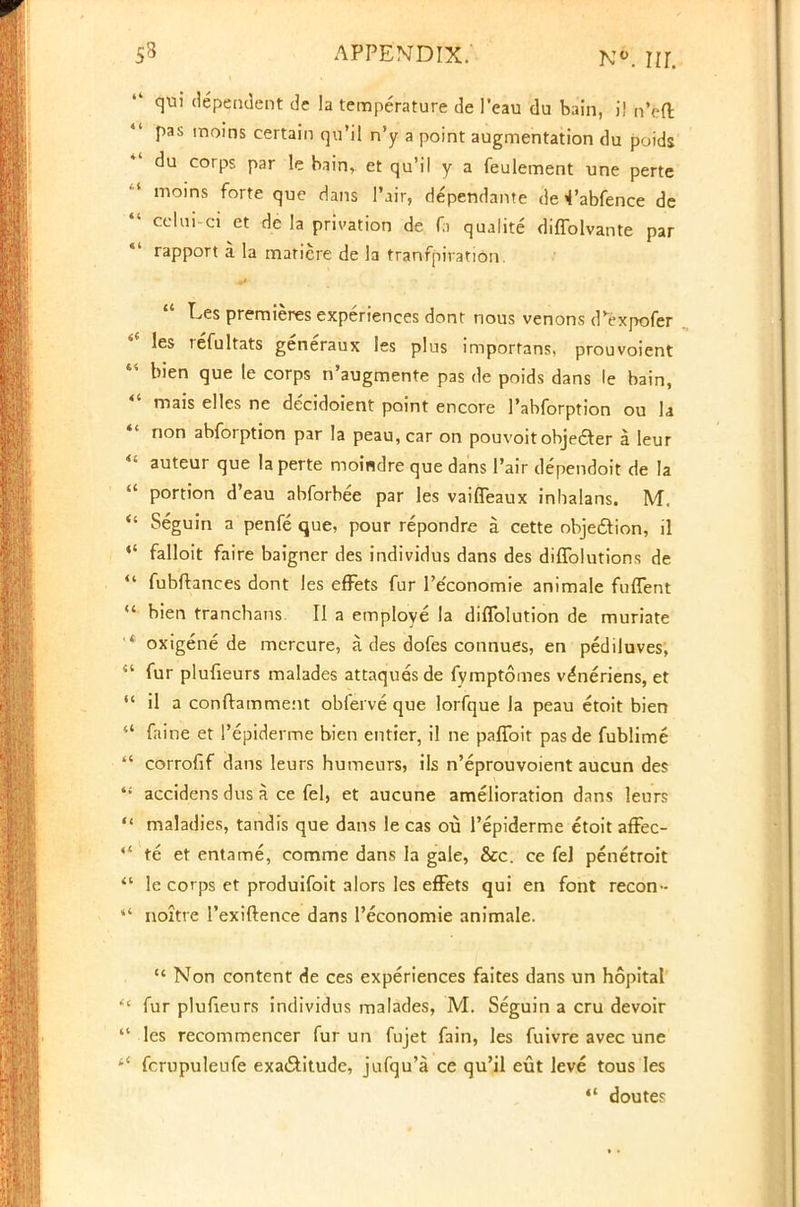 ' qui dependent de la temperature de 1'eau du bain, iJ nVO: pas moins certain qu'il n'y a point augmentation du poids ' du corps par le bain, et qu'il y a feulement une perte 1 moins forte que dans l'air, dependante de ^'abfence de ' celui-ci et de la privation de fa qualite diffolvante par rapport a la matiere de la tranfpiration.  Les premieres experiences dont nous venons d^xpofer les refultats generaux les plus importans, prouvoient i bien que le corps n'augmenre pas de poids dans le bain, ' mais elles ne de'cidoient point encore l'abforption ou la ' non abforption par la peau, car on pouvoitobjedter a leur ' auteur que la perte moindre que dans l'air dependoit de la ' portion d'eau abforbee par les vaifleaux inhalans. M. ' Seguin a penfe que, pour repondre a cette objection, il ' falloit faire baigner des individus dans des diffolutions de fubftances dont les effets fur l'e'conomie animale fuffent bien tranchans II a employe la diflblution de muriate oxigene de mercure, a. des dofes connues, en pediluves, fur plufieurs malades attaquesde fymptomes v^neriens, et il a conftamment obferve que lorfque la peau etoit bien faine et 1'epiderme bien entier, il ne paflbit pasde fublime corrofif dans leurs humeurs, ils n'eprouvoient aucun des accidens dus a ce fel, et aucune amelioration dans leurs maladies, tandis que dans le cas ou 1'epiderme etoit afFec- te et entame, comme dans la gale, &c. ce fel penetroit le corps et produifoit alors les effets qui en font recon- noitre l'exiftence dans Peconomie animale.  Non content de ces experiences faites dans un hopital fur plufieurs individus malades, M. Seguin a cru devoir les recommencer fur un fujet fain, les fuivre avec une fcrupuleufe exactitude, jufqu'a ce qu'il cut leve tous les  douter