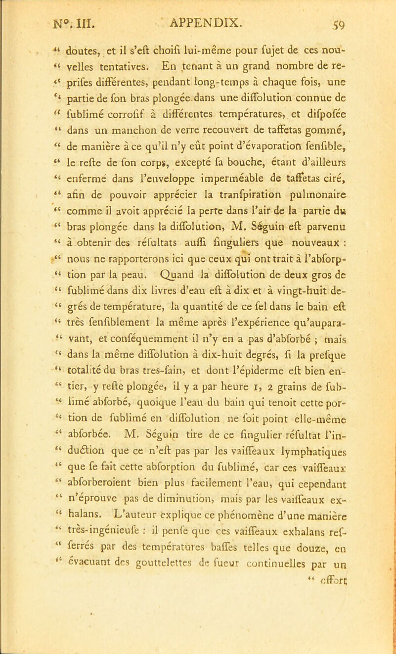 *l doutes, et il s'eft choiii lui-meme pour fujet de ces nou- *S velles tentatives. En tenant a un grand nombre de re- <{ prifes difFerentes, pendant long-temps a. chaque fois, une *' partie de fon bras plongee dans une diflblution connue de 11 fublime corroiif a. difFerentes temperatures, et difpofee  dans un manchon de verre recouvert de taffetas gomme,  de maniere ace qu?il n'y eut point d'evaporation fenfible,  le refte de fon corps, excepte fa bouche, etant d'ailleurs  enferme dans l'enveloppe impermeable de taffetas cire,  afin de pouvoir apprecier la tranfpiration pulmonaire  comme il avoit apprecie la perte dans 1'air de la partie du  bras plongee dans la diffolution, M. Seguin eft parvenu  a. obtenir des refultats auffi finguliers que nouveaux : nous ne rapporterons ici que ceux qui ont trait a I'abforp- tion par la peau. Quand la diffolution de deux gros de  fublime dans dix livres d'eau eft a dix et a vingt-huit de-  gres de temperature, la quantite de ce fel dans le bain eft  tres fenfiblement la meme apres l'experience qu'aupara-  vant, et confequemment il n'y en a pas d'abforbe ; mais ** dans la meme diffolution a dix-huit degres, fi la prefque  totalite du bras tres-fain, et dont l'epiderme eft bien en-  tier, y refte plongee, il y a par heure I, 2 grains de fub- '> lime abforbe, quoique l'eau du bain qui tenoit cette por- ** tion de fublime en diffolution ne foit point elle-meme  abforbee. M. Seguin tire de ce fingulier refultat l'in-  du£tion que ce n'eft pas par les vaiffeaux lymphatiques ** que fe fait cette abforption du fublime, car ces vaiffeaux  abforberoient bien plus facilement l'eau, qui cependant  n'eprouve pas de diminution, mais par les vaiffeaux ex-  halans. L'auteur explique ce phenomene d'une maniere  tres-ingenieufe : il penfe que ces vaiffeaux exhalans ref-  ferres par des temperatures baffes telles que douze, en «' evacuant des gouttelettes de fueur continuelles par un  effort