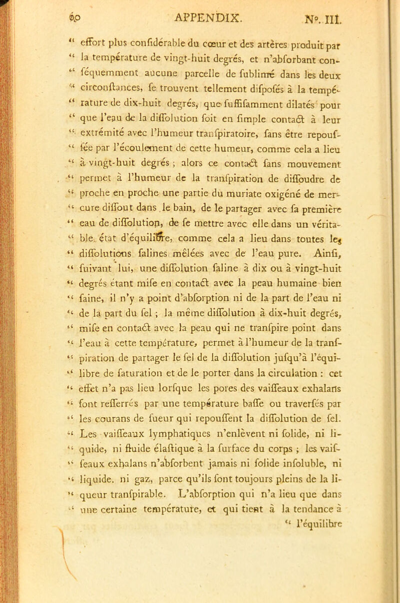 41 effort plus confiderable du coeur et des arteres produit par <s la temperature de vingt-huit degres, et n'abforbant con- 41 fequemment aucune parcelle de fublirrre dans les deux « circonftances, fe trouvent tellement difpofes a la tempe--  rature de dix-huit degres, que fuffifamment dilates pour  que l'eau de la diffolution foit en fimple contact: a leur • extremite avec l'humeur tranfpiratoire, fans etre repouf- *.« fee par l'ecoulement de cette humeur, comme cela a lieu  a vingt-huit degres ; alors ce contacl fans mouvement  permet a l'humeur de la tranfpiration de diffoudre de  proche en proche une partie du muriate oxigene de mer-  cure diflbut dans le bain, de le partager avec fa premiere  eau de diffolutiop, fe mettre avec elle dans un verita- 44 ble. etat d'equilibVe, comme cela a lieu dans toutes le$  diffolutions falines melees avec de l'eau pure. Ainfi, *' fuivant lui, une diffolution faline a dix ou a vingt-huit *' degres etant mife en contacl: avee la peau humaine bieii <{ faine, il n'y a point d'abforption ni de la part de l'eau ni *' de la part du fel; la meme diffolution a dix-huit degres,  mife en contacl; avec la peau qui ne tranfpire point dans *f l'eau a cette temperature, permet a. l'humeur de la tranf-  piration de partager le fei de la diffolution jufqu'a l'equi- libre de faturation et de le porter dans la circulation : cet  effet n'a pas lieu lorfque les pores des vaiffeaux exhalarts  font refferres par une temperature baffe ou traverfes par  les courans de fueur qui repouffent la diffolution de fel. •l Les vaiffeaux lymphatiqucs n'enlevent ni folide, ni li-  quide, ni ftuide elaftique a la furface du corps ; les vaif- feaux exhalans n'abforbent jamais ni folide infoluble, ni •' liquide. ni gaz, parce qu'ils font toujours pleins de la H- *' queur tranfpirable. L'abforption qui n'a lieu que dans une certaine temperatute, et qui tieHt a la tendance a  l'equilihrc