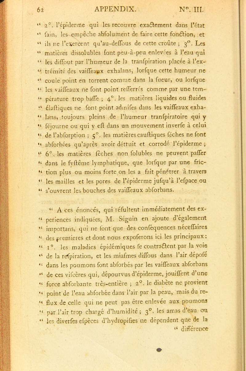  2°. l'epiderme qui les recouvre exa&ement dans l'etat ♦* fain, les empeche abfolument de faire cette fon&ion, et 4< ils ne Pexercent qu'au-deflbus de cette croute ; 30. Les  matieres dissolubles font peu-a-peu enlev;'es a l'eau qui  les diffout par l'humeur de la tranfpiration placee a l'ex-  tremite des vaiffeaux exhalans, lorfque cette humeur ne  coule point en torrent comrae dans la fueur, ou lorfque m les vaiffeaux ne font point refferrcs com me par une tem- 44 perature trop baffe ; 40. les matieres liquides ou fluides  elaftiques ne font point admifes dans les vaiffeaux exha- lans, toujours pleins de l'humeur tranfpiratoire qui y  fejourne ou qui y eft dans un mouvement inverfe a. celui «' de l'abforption ; 50. les matieres cauftiques feches ne font •« abforbees qu'apres avoir detruit et corrode l'epiderme ;  6°. les matieres feches non folubles ne peuvent paffer  dans Ie fyfteme lymphatique, que lorfque par une fric-  tion plus ou moins forte on les a fait pen^trer a travers ** les mailles et les pores de Pepiderme jufqu'a l'efpace ou 44 s'ouvrent les bouches des vaiffeaux abforbans.  A ces enonces, qui refultent immediatement des ex- « periences indiquees, M. Seguin en ajoute d'egalement  iniportans, qui ne font que des confequences neceffaires * des premieres et dont nous expoferons ici les principaux:  i°. les maladies epidemiques fe contra&ent par la voie «* de la refpiration, et les miafmes diffous dans Fair depofe 4t dans les poumons font abforbes par les vaiffeaux abforbans  de ces vifceres qui, depourvus d'epiderme, jouiffent d'une 44 force abforbante tre.s-entiere ; 2°. le diabete ne provient 44 point de l'eau abforbee dans Pair par la peau, mais du re- 44 flux de celle qui ne peut pas etre enlevee aux poumons •« par 1'air trop charge d'humidite ; 30. les amas d'eau cm 4t lcr, diverfes efpeces d'hydropifies ne dependent que de la 44 difference