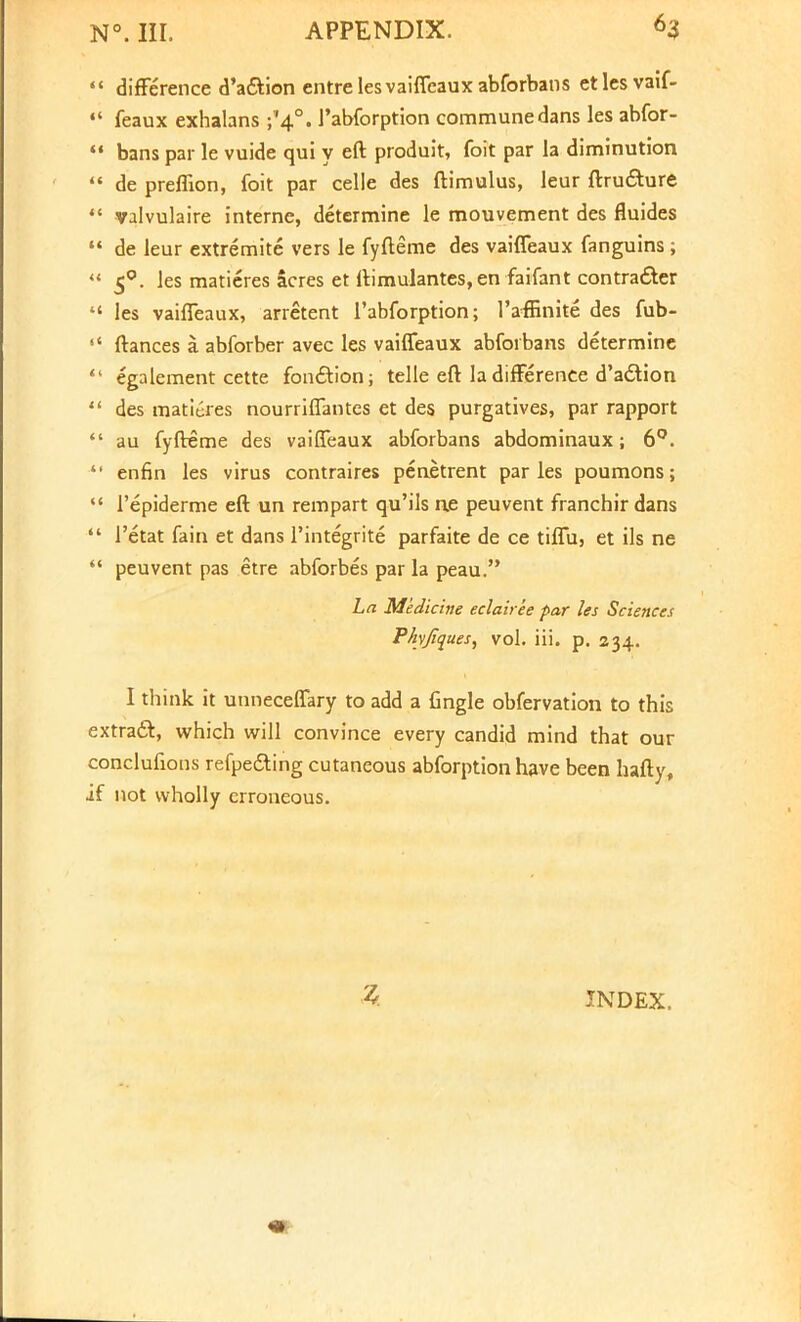 difference d'a&ion entre les vaiffeaux abforbans etlcsvaif- feaux exhalans ^4.°. J'abforption commune dans les abfor- bans par le vuide qui y eft produit, foit par la diminution de preffion, foit par celle des ftimulus, leur ftru£ture valvulaire interne, determine le mouvement des fluides de leur extremite vers le fyfteme des vaiffeaux fanguins; 50. les matieres acres et ftimulantes, en faifant contra&er les vaiffeaux, arretent l'abforption; 1'afEnite des fub- ftances a abforber avec les vaiffeaux abforbans determine egalement cette fon£tion; telle eft la difFerence d'adtion des matieres nourriffantes et des purgatives, par rapport au fyfteme des vaiffeaux abforbans abdominaux; 6°. enfin les virus contraires penetrent paries poumons; 1'epiderme eft un rempart qu'ils ae peuvent franchir dans 1'etat fain et dans l'integrite parfaite de ce tiffu, et ils ne peuvent pas etre abforbes par la peau. La Medicine eclairee par les Sciences Phyjiques, vol. Hi. p. 234. I think it unneceffary to add a Cngle obfervation to this extract, which will convince every candid mind that our conclufions refpe&ing cutaneous abforption have been hafty, if not wholly erroneous. 3 INDEX.