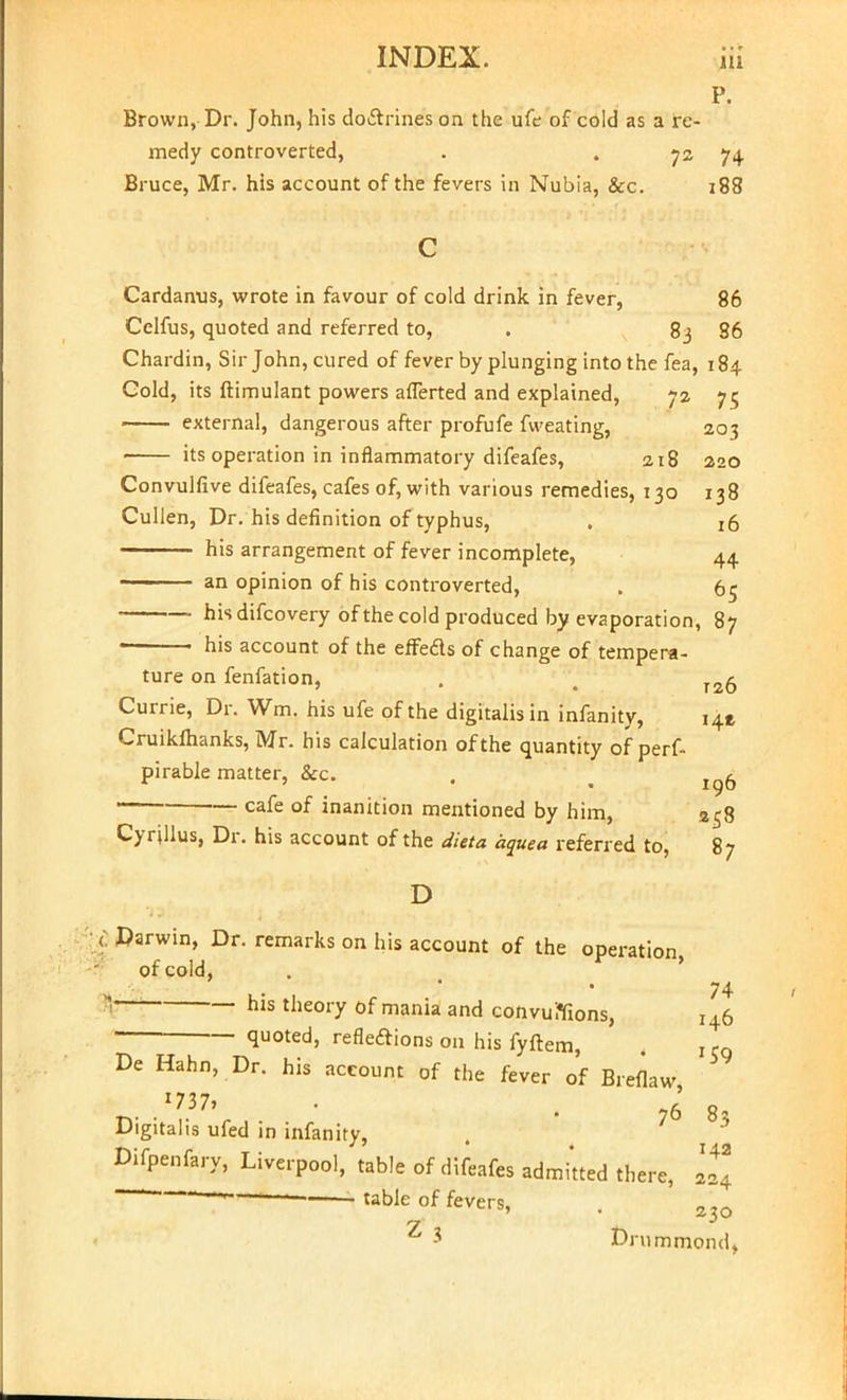 P. Brown, Dr. John, his doctrines on the ufe of cold as a re- medy controverted, . . 72 74 Bruce, Mr. his account of the fevers in Nubia, &c. 188 Cardanus, wrote in favour of cold drink in fever, 86 Celfus, quoted and referred to, . 83 36 Chardin, Sir John, cured of fever by plunging into the fea, 184 Cold, its ftimulant powers aflerted and explained, 72 75 external, dangerous after profufe fweating, 203 its operation in inflammatory difeafes, 218 220 Convulfive difeafes, cafes of, with various remedies, 130 138 Cullen, Dr. his definition of typhus, . id his arrangement of fever incomplete, 44 - -' an opinion of his controverted, . 65 hisdifcovery of the cold produced by evaporation, 87 ■ his account of the effeds of change of tempera- ture on fenfation, . t r2Q- Currie, Dr. Wm. his ufe of the digitalis in infanity, 141 Cruikftianks, Mr. his calculation of the quantity of perf- pirable matter, &c. . . cafe of inanition mentioned by him, 258 Cyrillus, Dr. his account of the dieta aquea referred to, 87 D 6 Darwin, Dr. remarks on his account of the operation, of cold, 74 * hls theory of mania and convuflfions, 146 — quoted, reflections 011 his fyftem, , I5g De Hahn, Dr. his account of the fever of Breflaw *737> • • 76 8 Digitalis ufed in infanity, iere, 224 Difpenfary, Liverpool,'table of difeafes admitted th<  table of fevers, ^ i Drummond,