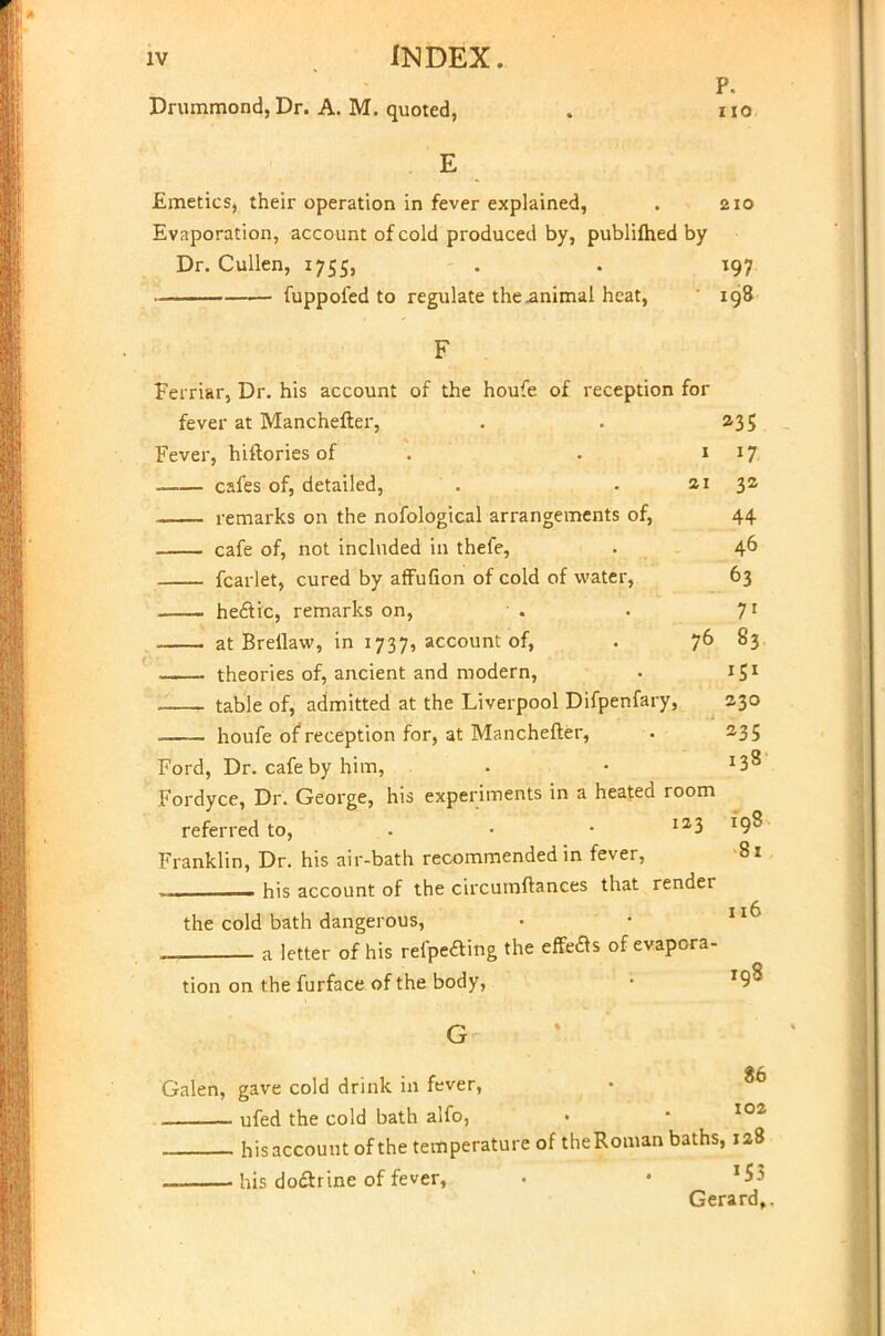 Drummond, Dr. A. M. quoted, P. no E Emetics, their operation in fever explained, . 210 Evaporation, account of cold produced by, publifhed by Dr. Cullen, 1755, . . 197 ■— fuppofed to regulate the animal heat, 198 F Ferriar, Dr. his account of the houfe of reception for fever at Manchefter, . . 235 Fever, hiftories of . . 1 17 cafes of, detailed, . . 21 32 remarks on the nofological arrangements of, 44 cafe of, not included in thefe, . 46 fcarlet, cured by afFufion of cold of water, 63 hectic, remarks on, • . . 71 at Brellaw, in 1737, account of, . 76 83 theories of, ancient and modern, • 151 ! table of, admitted at the Liverpool Difpenfary, 230 houfe of reception for, at Manchefter, . 23 5 Ford, Dr. cafe by him, . • J38 Fordyce, Dr. George, his experiments in a heated room referred to, . • • 3 108 Franklin, Dr. his air-bath recommended in fever, -81 his account of the circumftances that render the cold bath dangerous, • • Ilf* a letter of his refpe&ing the efforts of evapora- tion on the furface of the body, • r9^ G 86 Galen, gave cold drink in fever, — ufed the cold bath alfo, . ■ 102 his account of the temperature of theRoman baths, 128 . his doctrine of fever, • • '$3 Gerard,.