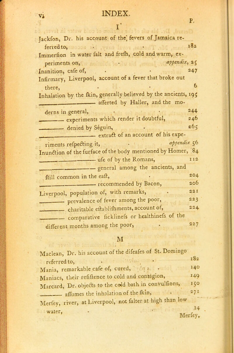 P. r Jackfon, Dr. his account of the] fevers of Jamaica re- ferred to, • • i8a Immerfion in water fait and frefh, cold and warm, ex- periments on, • appendix, 2$ Inanition, cafe of, . 247 Infirmary, Liverpool, account of a fever that broke out there, • • & Inhalation by the (kin, generally believed by the ancients, 19$ —,. afferted by Haller, and the mo- derns in general, • • 244 experiments which render it doubtful, 246 denied by Seguin, . c.65 extract of an account of his expe- riments refpe&ing it, • appendix 56 Inunction of the furface of the body mentioned by Homer, 84 ufe of by the Romans, 112 w general among the ancients, and ftill common in the eaft, . 2°4 , recommended by Bacon, 206 Liverpool, population of, with remarks, . 221 prevalence of fever among the poor, 223 charitable eftablifhments, account of, 224 comparative ficklinefs or healthinefs of the different months among the poor, . 227 M Maclean, Dr. his account of the difeafes of St. Domingo referred to, • Mania, remarkable cafe of, cured, • »4° Maniacs, their refiftence to cold and contagion, 149 Marcard, Dr. objects to the cold bath in convulfions, 150 aflumes the inhalation of the fkin, • 271 Merfey, river, at Liverpool, not falter at high than low 34 ' Merfey,