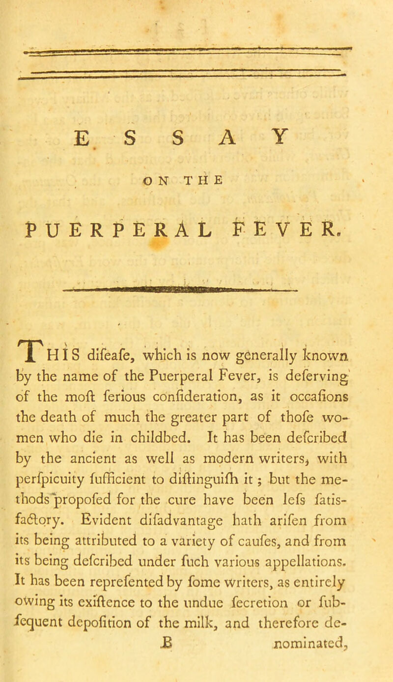 ESSAY ON THE PUERPERAL FEVER. I - • ' : * . . K- -1 * '» • t gg i lin i ml i —- T HIS difeafe, which is now generally known By the name of the Puerperal Fever, is deferving of the moft ferious confideration, as it occafions the death of much the greater part of thofe wo- men who die in childbed. It has been defcribed by the ancient as well as modern writers* with perfpicuity fufficient to diftinguifh it; but the me- thods propofed for the cure have been lefs fatis- fa&ory. Evident difadvantage hath arifen from its being attributed to a variety of caufes, and from its being defcribed under fuch various appellations. It has been reprefented by fome writers, as entirely owing its exigence to the undue fecretion or fub- iequent depofition of the milk, and therefore de- .B nominated.