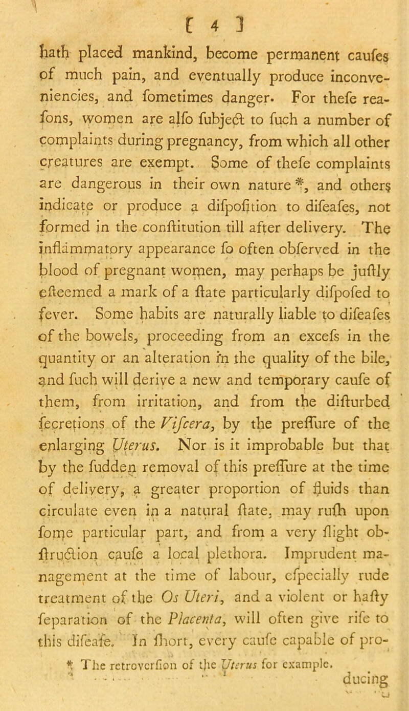 hath placed mankind, become permanent caufes of much pain, and eventually produce inconve- niencies, and fometimes danger. For thefe rea- ions, women are alfo fubjedt to fuch a number of complaints during pregnancy, from which all other creatures are exempt. Some of thefe complaints are dangerous in their own nature and others indicate or produce a difpofition to difeafes, not formed in the conflitution till after delivery. The inflammatory appearance fo often obferved in the blood of pregnant women, may perhaps be juflly efleemed a mark of a hate particularly difpofed to fever. Some habits are naturally liable to difeafes of the bowels, proceeding from an excefs in the quantity or an alteration i’n the quality of the bile, 3.nd fuch will derive a new and temporary caufe of them, from irritation, and from the difturbed fecretions of the Fifcera, by the preffure of the enlarging Uterus. Nor is it improbable but that by the fudden removal of this preffure at the time of delivery, a greater proportion of fluids than circulate even in a natural hate, may rufh upon forije particular part, and from a very flight ob- hrudlion caufe a local plethora. Imprudent ma- nagement at the time of labour, cfpecially rude treatment of the Or Uteri, and a violent or hafty feparation of the Placenta, will often give rife to this difea'fe. In fhort, every caufe capable of pro- * The retrovcrfion of tjie Uterus for example. • : “ 1 ducing