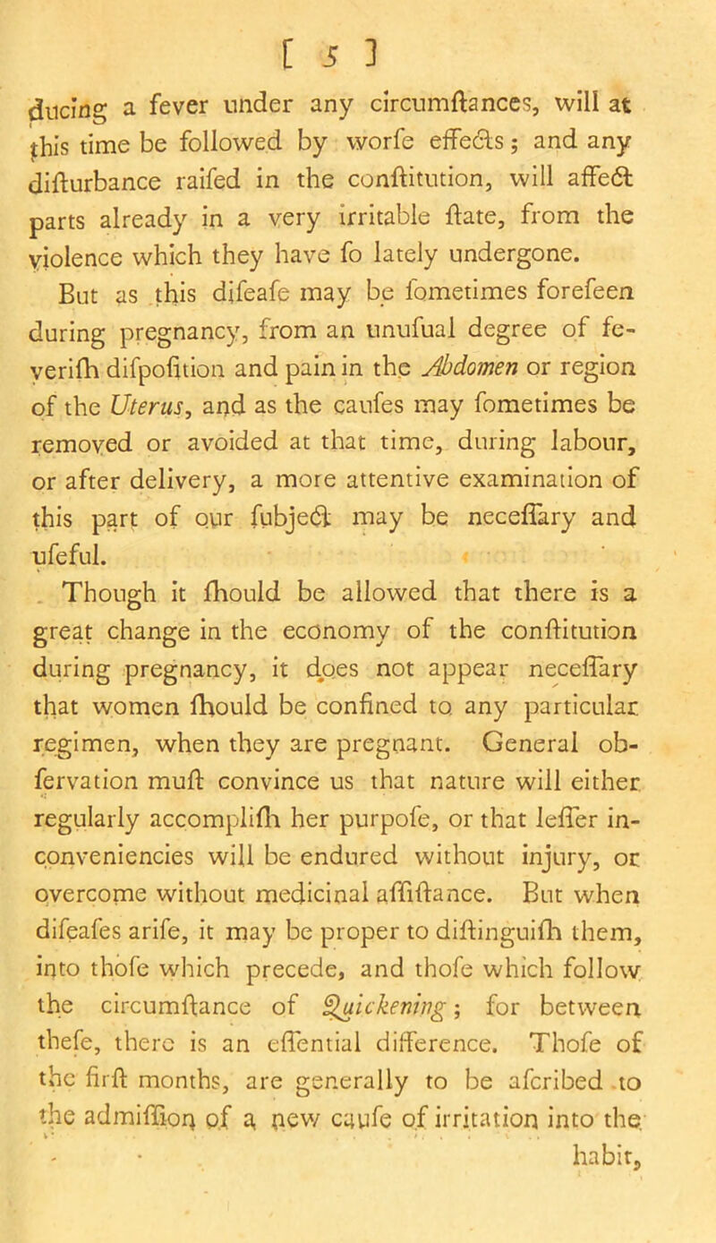 dncing a fever under any circumftances, will at this time be followed by worfe effects; and any difturbance raifed in the conftitution, will affedt parts already in a very irritable date, from the violence which they have fo lately undergone. But as this djfeafe may be fometimes forefeen during pregnancy, from an unufual degree of fe- yerifh difpofition and pain in the Abdomen or region of the Uterus, and as the caufes may fometimes be removed or avoided at that time, during labour, or after delivery, a more attentive examination of this part of our fubjedf may be neceffary and ufeful. Though it fhould be allowed that there is a great change in the economy of the conflitution during pregnancy, it dpes not appear neceffary that women fhould be confined to. any particular regimen, when they are pregnant. General ob- fervation muft convince us that nature will either regularly accomplifh her purpofe, or that leffer in- conveniencies will be endured without injury, or overcome without medicinal affiftance. But when difeafes arife, it may be proper to diftinguifh them, into thofe which precede, and thofe which follow the circumftance of Quickening; for between thefe, there is an effential difference. Thofe of the firft months, are generally to be afcribed to the admiffion of a, new cuufe of irritation into the habit.