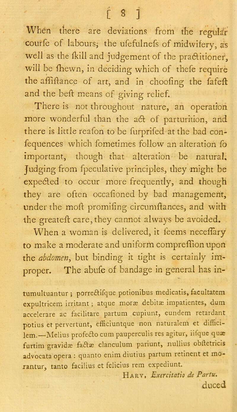 When there are deviations from the regular courfe of labours, the ufefulnefs of midwifery, as well as the (hill and judgement of the practitioner, will be {hewn, in deciding which of thefe require the affiftance of art, and in choofing the fafeft and the beft means of giving relief. There is not throughout nature, an operation more wonderful than the a6h of parturition, and there is little reafon to be furprifed at the bad con- fluences which fometimes follow an alteration fo important, though that alteration be natural. Judging from fpeculative principles, they might be expeCled to occur more frequently, and though they are often occafioned by bad management, tinder the moft promifing circumftances, and with the greateft care, they cannot always be avoided. When a woman is delivered, it feems neceflary to make a moderate and uniform comprefTion upon the abdomen, but binding it tight is certainly im- proper. The abufe of bandage in general has in- tumultuantur ; porredtifque potionibus medicatis, facultatem expultricem irritant; atque morae debits impatientes, dum accelerare ac facilitate partum cupiunt, eundem retardant potius et pervertunt, efficiuntque non naturalem et diffici- lem.—Melius profedo cum pauperculis res agitur, iifque quae furtim gravidae fadse clanculum panunt, nullius obftetricis advocata opera : quanto ennn diutius partum rctinent et mo- rantur, tanto facilius et fciicius rem cxpediunt. Harv, Exercitatio dc Pariu. duced