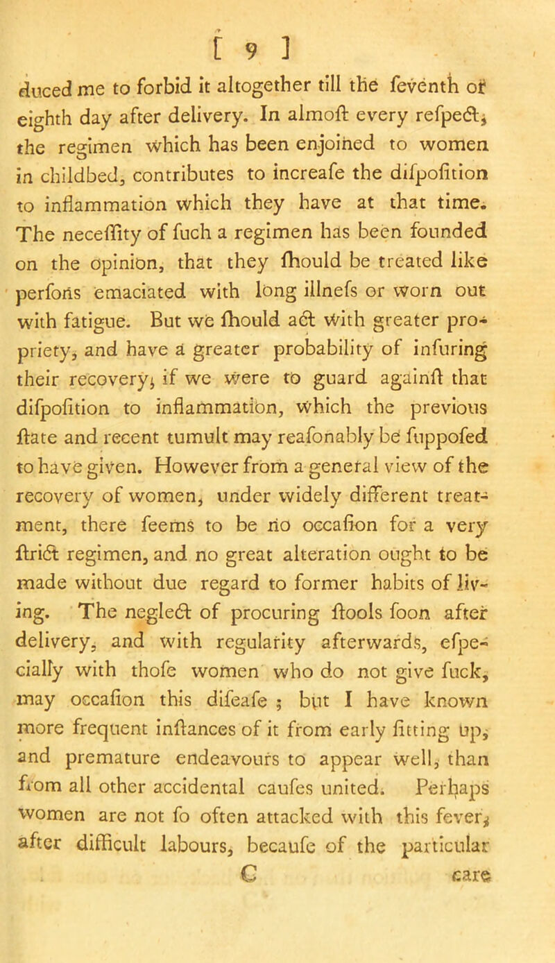 duced me to forbid it altogether till the feventh or eighth day after delivery. In almoft every refpedl* the regimen which has been enjoined to women in childbed, contributes to increafe the difpolition to inflammation which they have at that time. The neceflity of fuch a regimen has been founded on the opinion, that they fhould be treated like perforis emaciated with long illnefs or worn out with fatigue. But we fhould act With greater pro- priety, and have a greater probability of infuring their recovery* if we were to guard againfl that difpolition to inflammation, which the previous jflate and recent tumult may reafonably be fuppofed to have given. However from a general view of the recovery of women* under widely different treat- ment, there feems to be ho occafion for a very flridt regimen, and no great alteration ought to be made without due regard to former habits of liv- ing. The negledf of procuring ftools foon after delivery, and with regularity afterwards, efpe- cially with thofe women who do not give fuck, may occafion this difeafe ; but I have known more frequent inflances of it from early fitting up* and premature endeavours to appear well, than from all other accidental caufes united. Perhaps women are not fo often attacked with this fever* after difficult labours, becaufe of the particular * C car«