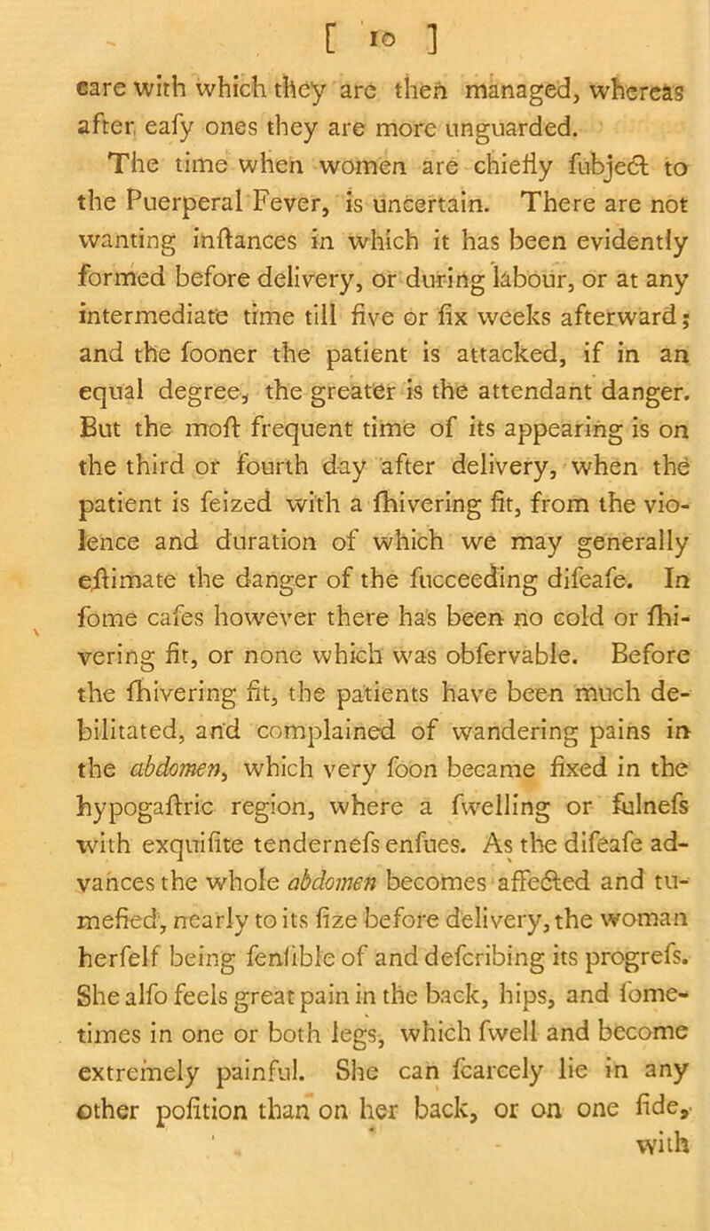 care with which they are then managed, whereas after eafy ones they are more unguarded. The time when women are chiefly fubjeft to the Puerperal Fever, is uncertain. There are not wanting inftances in which it has been evidently formed before delivery, or during labour, or at any intermediate time till five or fix weeks afterward; and the fooner the patient is attacked, if in an equal degree, the greater is the attendant danger. But the moft frequent time of its appearing is on the third or fourth day after delivery, when the patient is feized with a fhivering fit, from the vio- lence and duration of which we may generally eflimate the danger of the fucceeding difeafe. In fome cafes however there has been no cold or fhi- vering fit, or none which was obfervable. Before the fhivering fit, the patients have been much de- bilitated, and complained of wandering pains in the abdomen, which very foon became fixed in the hypogaffric region, where a fwelling or fulnefs with exquifite tendernefs enfues. As the difeafe ad- vances the whole abdomen becomes affetSled and tu- mefied, nearly to its fize before delivery, the woman herfelf being fenlible of and deferibing its progrefs. She alfo feels great pain in the back, hips, and forne- times in one or both legs, which fwell and become extremely painful. She can fcarcely lie in any ether pofition than on her back, or on one fide, * - with
